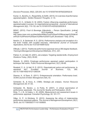 Thanh Van Trinh 43671564; LiYuanyuan 43123157; Shantanu Bendre 43435346; SheikSamiUllah 43405853
32 MGTS7605 Performance Leadership – Performance Evaluation Project
Decision Processes, 90(2), 225-243. doi:10.1016/S0749-5978(02)00522-8
Kumar, A., Bandhu, A., Roopshikha, & Adithi. (2014). An overview of performance
appraisal system. Golden Research Thoughts, 3, 1-5.
Martin, D. C., & Bartol, K. M. (2003). Factors influencing expatriate performance
appraisal system success: An organizational perspective. Journal of International
Management, 9(2), 115-132. doi:10.1016/S1075-4253(03)00030-9
MSAC, (2012). Food & Beverage Attendants – Person Specification. [online]
August 2012.Available at:
http://www.msac.com.au/sites/default/files/Food%20and%20Beverage%20Attend
ant%20-%20Person%20Spec%20Nov%202012.pdf [Accessed 7 Sep. 2014].
Nandini, S., & Zachariah, R. S. (2014). Performance analysis and simulation of a
five level inverter with coupled inductors. International Journal of Computer
Applications, 92(15) doi:10.5120/16084-5232
O'Boyle, I. (2013). Traditional performance appraisal versus 360-degree feedback.
Training & Management Development Methods, 27(1), 201.
Palmer, H., & Valet, W. (2001). Job analysis: Targeting needed skills. Employment
Relations Today, 28(3), 85-92.
Roberts, G. (2003). Employee performance appraisal system participation: A
technique that works. Public Personnel Management, 32(1), 89-98.
Rowland, C. A., & Hall, R. D. (2012). Organizational justice and performance: Is
appraisal fair? EuroMed Journal of Business, 7(3), 280.
doi:10.1108/14502191211265334
Sharma, A., & Dave, S. (2011). Entrepreneurial orientation: Performance level.
SCMS Journal of Indian Management, 8(4), 43.
Schneider, B., & Konz, A. (1989). Strategic job analysis. Human Resource
Management, 28, 51–63.
Schraeder, M., Becton, J., & Portis, R. (2007). A critical examination of
performance appraisals. The Journal for Quality and Participation, 20-25.
Kline, T. J. B., & Sulsky, L. M. (2009). Measurement and assessment issues in
performance appraisal. Canadian Psychology, 50, 161-171.
Sillup, G. P., & Klimberg, R. (2010). Assessing the ethics of implementing
performance appraisal systems. The Journal of Management Development, 29(1),
38-55. doi:10.1108/02621711011009063
 
