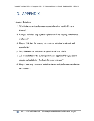 Thanh Van Trinh 43671564; LiYuanyuan 43123157; Shantanu Bendre 43435346; SheikSamiUllah 43405853
34 MGTS7605 Performance Leadership – Performance Evaluation Project
D. APPENDIX
Interview Questions
1) What is the current performance appraisal method used in Pinnacle
People?
2) Can you provide a step-by-step explanation of the ongoing performance
evaluation?
3) Do you think that the ongoing performance appraisal is relevant and
quantifiable?
4) Who conducts the performance appraisal and how often?
5) Are you satisfied by the current performance appraisal? Do you receive
regular and satisfactory feedback from your manager?
6) Do you have any comments as to how the current performance evaluation
be updated?
 