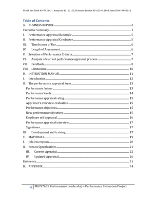 Thanh Van Trinh 43671564; LiYuanyuan 43123157; Shantanu Bendre 43435346; SheikSamiUllah 43405853
4 MGTS7605 Performance Leadership – Performance Evaluation Project
Table of Contents
A. BUSINESS REPORT.......................................................................................................................................2
Executive Summary...............................................................................................................................................3
I. Performance Appraisal Rationale.......................................................................................................5
II. Performance Appraisal Conductor.....................................................................................................5
III. Timeframes of Use ..................................................................................................................................6
IV. Length of Assessment...........................................................................................................................6
V. Selection of Performance Criteria.......................................................................................................7
VI. Analysis of current performance appraisal process...........................................................7
VII. Feedback........................................................................................................................................................8
VIII. Limitations................................................................................................................................................10
B. INSTRUCTION MANUAL ........................................................................................................................11
I. Introduction..................................................................................................................................................12
II. The performance appraisal form.....................................................................................................13
Performance factors.....................................................................................................................................13
Performance levels........................................................................................................................................14
Performance appraisal rating.................................................................................................................15
Appraiser’s overview evaluation..........................................................................................................15
Performance objectives..............................................................................................................................15
New performance objectives ..................................................................................................................15
Employee self appraisal.............................................................................................................................16
Performance appraisal interview.........................................................................................................17
Signatures...........................................................................................................................................................17
III. Development and training...............................................................................................................17
C. MATERIALS....................................................................................................................................................19
I. Job Description............................................................................................................................................20
II. Person Specifications ..............................................................................................................................21
III. Current Aprraisal.............................................................................................................................22
IV. Updated Appraisal...........................................................................................................................26
Reference..................................................................................................................................................................31
D. APPENDIX.......................................................................................................................................................34
 