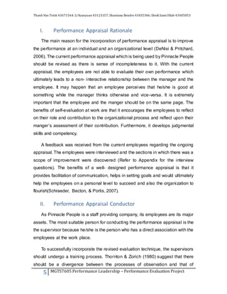 Thanh Van Trinh 43671564; LiYuanyuan 43123157; Shantanu Bendre 43435346; SheikSamiUllah 43405853
5 MGTS7605 Performance Leadership – Performance Evaluation Project
I. Performance Appraisal Rationale
The main reason for the incorporation of performance appraisal is to improve
the performance at an individual and an organizational level (DeNisi & Pritchard,
2006). The current performance appraisal which is being used by Pinnacle People
should be revised as there is sense of incompleteness to it. With the current
appraisal, the employees are not able to evaluate their own performance which
ultimately leads to a non- interactive relationship between the manager and the
employee. It may happen that an employee perceives that he/she is good at
something while the manager thinks otherwise and vice-versa. It is extremely
important that the employee and the manger should be on the same page. The
benefits of self-evaluation at work are that it encourages the employees to reflect
on their role and contribution to the organizational process and reflect upon their
manger’s assessment of their contribution. Furthermore, it develops judgmental
skills and competency.
A feedback was received from the current employees regarding the ongoing
appraisal. The employees were interviewed and the sections in which there was a
scope of improvement were discovered (Refer to Appendix for the interview
questions). The benefits of a well- designed performance appraisal is that it
provides facilitation of communication, helps in setting goals and would ultimately
help the employees on a personal level to succeed and also the organization to
flourish(Schraeder, Becton, & Portis, 2007).
II. Performance Appraisal Conductor
As Pinnacle People is a staff providing company, its employees are its major
assets. The most suitable person for conducting the performance appraisal is the
the supervisor because he/she is the person who has a direct association with the
employees at the work place.
To successfully incorporate the revised evaluation technique, the supervisors
should undergo a training process. Thornton & Zorich (1980) suggest that there
should be a divergence between the processes of observation and that of
 