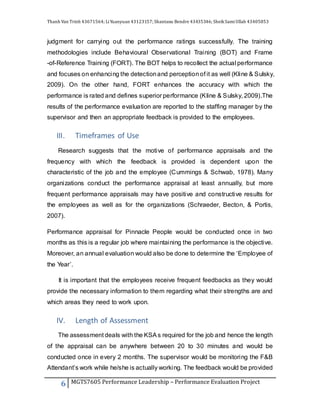 Thanh Van Trinh 43671564; LiYuanyuan 43123157; Shantanu Bendre 43435346; SheikSamiUllah 43405853
6 MGTS7605 Performance Leadership – Performance Evaluation Project
judgment for carrying out the performance ratings successfully. The training
methodologies include Behavioural Observational Training (BOT) and Frame
-of-Reference Training (FORT). The BOT helps to recollect the actual performance
and focuses on enhancing the detectionand perceptionof it as well (Kline & Sulsky,
2009). On the other hand, FORT enhances the accuracy with which the
performance is rated and defines superior performance (Kline & Sulsky, 2009).The
results of the performance evaluation are reported to the staffing manager by the
supervisor and then an appropriate feedback is provided to the employees.
III. Timeframes of Use
Research suggests that the motive of performance appraisals and the
frequency with which the feedback is provided is dependent upon the
characteristic of the job and the employee (Cummings & Schwab, 1978). Many
organizations conduct the performance appraisal at least annually, but more
frequent performance appraisals may have positive and constructive results for
the employees as well as for the organizations (Schraeder, Becton, & Portis,
2007).
Performance appraisal for Pinnacle People would be conducted once in two
months as this is a regular job where maintaining the performance is the objective.
Moreover, an annual evaluation would also be done to determine the ‘Employee of
the Year’.
It is important that the employees receive frequent feedbacks as they would
provide the necessary information to them regarding what their strengths are and
which areas they need to work upon.
IV. Length of Assessment
The assessment deals with the KSAs required for the job and hence the length
of the appraisal can be anywhere between 20 to 30 minutes and would be
conducted once in every 2 months. The supervisor would be monitoring the F&B
Attendant’s work while he/she is actually working. The feedback would be provided
 