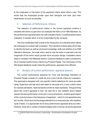 Thanh Van Trinh 43671564; LiYuanyuan 43123157; Shantanu Bendre 43435346; SheikSamiUllah 43405853
7 MGTS7605 Performance Leadership – Performance Evaluation Project
to the employees on the basis of the appraisal criteria sheet within a day. This
would help the employees ponder upon their strengths and work upon their
weaknesses as soon as possible.
V. Selection of Performance Criteria
The selection of performance criteria in the current appraisal contains a
checklist with which a supervisor can evaluate the KSA s of an F&B Attendant. As
this performance appraisal lacks the self-evaluation facet, a modified performance
evaluation is created which is to be incorporated by the company.
The only modification that is done is the introduction of a checklist which allows
the employees to conduct self- evaluation. This checklist contains tasks which help
to identify the basic as well as advanced knowledge, skills and abilities of an F&B
Attendant. Moreover, the scale which used to rate the tasks is extended onto the
magnitude of five which would provide more accurate ratings. A detailed criteria
sheet is included in the Materials section. Customer feedback is also considered to
be an important performance criterion by Pinnacle People. The introduction of this
360 degree feedback would make the performance appraisal more efficient.
VI. Analysis of current performance appraisal process
The current performance appraisal for Food and Beverage Attendant at
Pinnacle People consists of a skills list and a list of all the criteria for evaluation.
The appraisal is designed with very specific criteria selections for more accurate
rating. Supervisor will rate each task listed on the scale of a, b and c which stand
for exceeds standards, meet standards and fail to meet standards. The good thing
about the current appraisal is that: the task list is very detailed which helped
assess the task performance of the job in many dimensions. Another good aspect
of the current process is the frequency of appraisal – which is one appraisal every
two months. Since food and beverage attendant is anentry level job with repetitive
cycle of tasks, it is appropriate not to have performance appraisal done too often.
However, there are a number of disadvantages when continue usi ng this appraisal
 