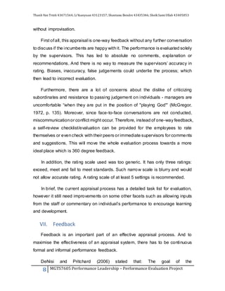 Thanh Van Trinh 43671564; LiYuanyuan 43123157; Shantanu Bendre 43435346; SheikSamiUllah 43405853
8 MGTS7605 Performance Leadership – Performance Evaluation Project
without improvisation.
First of all, this appraisal is one-way feedback without any further conversation
to discuss if the incumbents are happy with it. The performance is evaluated solely
by the supervisors. This has led to absolute no comments, explanation or
recommendations. And there is no way to measure the supervisors’ accuracy in
rating. Biases, inaccuracy, false judgements could underlie the process; which
then lead to incorrect evaluation.
Furthermore, there are a lot of concerns about the dislike of criticizing
subordinates and resistance to passing judgement on individuals - managers are
uncomfortable “when they are put in the position of "playing God"' (McGregor,
1972, p. 135). Moreover, since face-to-face conversations are not conducted,
miscommunicationor conflict might occur. Therefore, instead of one-way feedback,
a self-review checklist/evaluation can be provided for the employees to rate
themselves or evencheck with their peers or immediate supervisors for comments
and suggestions. This will move the whole evaluation process towards a more
ideal place which is 360 degree feedback.
In addition, the rating scale used was too generic. It has only three ratings:
exceed, meet and fail to meet standards. Such narrow scale is blurry and would
not allow accurate rating. A rating scale of at least 5 settings is recommended.
In brief, the current appraisal process has a detailed task list for evaluation,
however it still need improvements on some other facets such as allowing inputs
from the staff or commentary on individual’s performance to encourage learning
and development.
VII. Feedback
Feedback is an important part of an effective appraisal process. And to
maximise the effectiveness of an appraisal system, there has to be continuous
formal and informal performance feedback.
DeNisi and Pritchard (2006) stated that: The goal of the
 