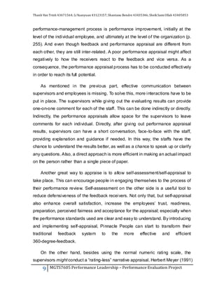 Thanh Van Trinh 43671564; LiYuanyuan 43123157; Shantanu Bendre 43435346; SheikSamiUllah 43405853
9 MGTS7605 Performance Leadership – Performance Evaluation Project
performance-management process is performance improvement, initially at the
level of the individual employee, and ultimately at the level of the organization (p.
255). And even though feedback and performance appraisal are different from
each other, they are still inter-related. A poor performance appraisal might affect
negatively to how the receivers react to the feedback and vice versa. As a
consequence, the performance appraisal process has to be conducted effectively
in order to reach its full potential.
As mentioned in the previous part, effective communication between
supervisors and employees is missing. To solve this, more interactions have to be
put in place. The supervisors while giving out the evaluating results can provide
one-on-one comment for each of the staff. This can be done indirectly or directly.
Indirectly, the performance appraisals allow space for the supervisors to leave
comments for each individual. Directly, after giving out performance appraisal
results, supervisors can have a short conversation, face-to-face with the staff,
providing explanation and guidance if needed. In this way, the staffs have the
chance to understand the results better, as well as a chance to speak up or clarify
any questions. Also, a direct approach is more efficient in making an actual impact
on the person rather than a single piece of paper.
Another great way to appraise is to allow self-assessment/self-appraisal to
take place. This can encourage people in engaging themselves to the process of
their performance review. Self-assessment on the other side is a useful tool to
reduce defensiveness of the feedback receivers. Not only that, but self-appraisal
also enhance overall satisfaction, increase the employees’ trust, readiness,
preparation, perceived fairness and acceptance for the appraisal; especially when
the performance standards used are clear and easy to understand. By introducing
and implementing self-appraisal, Pinnacle People can start to transform their
traditional feedback system to the more effective and efficient
360-degree-feedback.
On the other hand, besides using the normal numeric rating scale, the
supervisors might conduct a “rating-less” narrative appraisal. Herbert Meyer (1991)
 