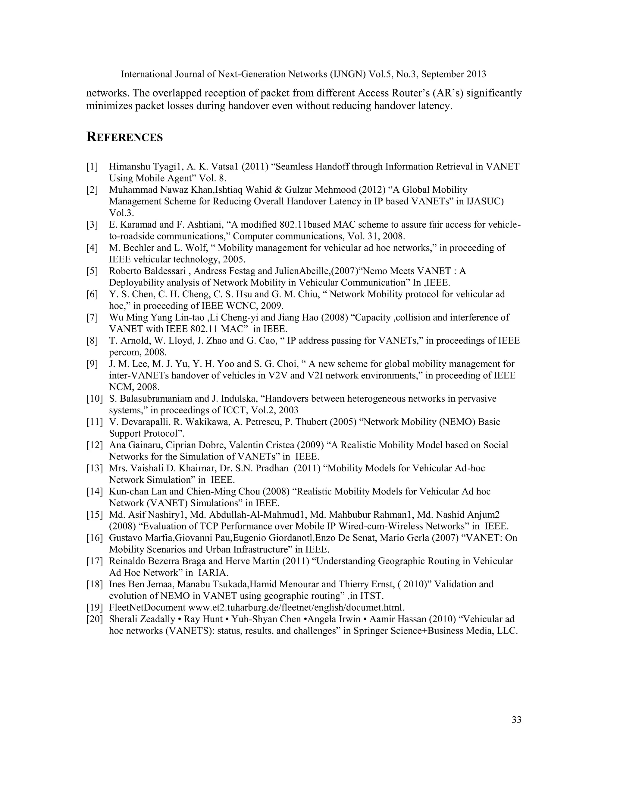 International Journal of Next-Generation Networks (IJNGN) Vol.5, No.3, September 2013
33
networks. The overlapped reception of packet from different Access Router’s (AR’s) significantly
minimizes packet losses during handover even without reducing handover latency.
REFERENCES
[1] Himanshu Tyagi1, A. K. Vatsa1 (2011) “Seamless Handoff through Information Retrieval in VANET
Using Mobile Agent” Vol. 8.
[2] Muhammad Nawaz Khan,Ishtiaq Wahid & Gulzar Mehmood (2012) “A Global Mobility
Management Scheme for Reducing Overall Handover Latency in IP based VANETs” in IJASUC)
Vol.3.
[3] E. Karamad and F. Ashtiani, “A modified 802.11based MAC scheme to assure fair access for vehicle-
to-roadside communications,” Computer communications, Vol. 31, 2008.
[4] M. Bechler and L. Wolf, “ Mobility management for vehicular ad hoc networks,” in proceeding of
IEEE vehicular technology, 2005.
[5] Roberto Baldessari , Andress Festag and JulienAbeille,(2007)“Nemo Meets VANET : A
Deployability analysis of Network Mobility in Vehicular Communication” In ,IEEE.
[6] Y. S. Chen, C. H. Cheng, C. S. Hsu and G. M. Chiu, “ Network Mobility protocol for vehicular ad
hoc,” in proceeding of IEEE WCNC, 2009.
[7] Wu Ming Yang Lin-tao ,Li Cheng-yi and Jiang Hao (2008) “Capacity ,collision and interference of
VANET with IEEE 802.11 MAC” in IEEE.
[8] T. Arnold, W. Lloyd, J. Zhao and G. Cao, “ IP address passing for VANETs,” in proceedings of IEEE
percom, 2008.
[9] J. M. Lee, M. J. Yu, Y. H. Yoo and S. G. Choi, “ A new scheme for global mobility management for
inter-VANETs handover of vehicles in V2V and V2I network environments,” in proceeding of IEEE
NCM, 2008.
[10] S. Balasubramaniam and J. Indulska, “Handovers between heterogeneous networks in pervasive
systems,” in proceedings of ICCT, Vol.2, 2003
[11] V. Devarapalli, R. Wakikawa, A. Petrescu, P. Thubert (2005) “Network Mobility (NEMO) Basic
Support Protocol”.
[12] Ana Gainaru, Ciprian Dobre, Valentin Cristea (2009) “A Realistic Mobility Model based on Social
Networks for the Simulation of VANETs” in IEEE.
[13] Mrs. Vaishali D. Khairnar, Dr. S.N. Pradhan (2011) “Mobility Models for Vehicular Ad-hoc
Network Simulation” in IEEE.
[14] Kun-chan Lan and Chien-Ming Chou (2008) “Realistic Mobility Models for Vehicular Ad hoc
Network (VANET) Simulations” in IEEE.
[15] Md. Asif Nashiry1, Md. Abdullah-Al-Mahmud1, Md. Mahbubur Rahman1, Md. Nashid Anjum2
(2008) “Evaluation of TCP Performance over Mobile IP Wired-cum-Wireless Networks” in IEEE.
[16] Gustavo Marfia,Giovanni Pau,Eugenio Giordanotl,Enzo De Senat, Mario Gerla (2007) “VANET: On
Mobility Scenarios and Urban Infrastructure” in IEEE.
[17] Reinaldo Bezerra Braga and Herve Martin (2011) “Understanding Geographic Routing in Vehicular
Ad Hoc Network” in IARIA.
[18] Ines Ben Jemaa, Manabu Tsukada,Hamid Menourar and Thierry Ernst, ( 2010)” Validation and
evolution of NEMO in VANET using geographic routing” ,in ITST.
[19] FleetNetDocument www.et2.tuharburg.de/fleetnet/english/documet.html.
[20] Sherali Zeadally • Ray Hunt • Yuh-Shyan Chen •Angela Irwin • Aamir Hassan (2010) “Vehicular ad
hoc networks (VANETS): status, results, and challenges” in Springer Science+Business Media, LLC.
 