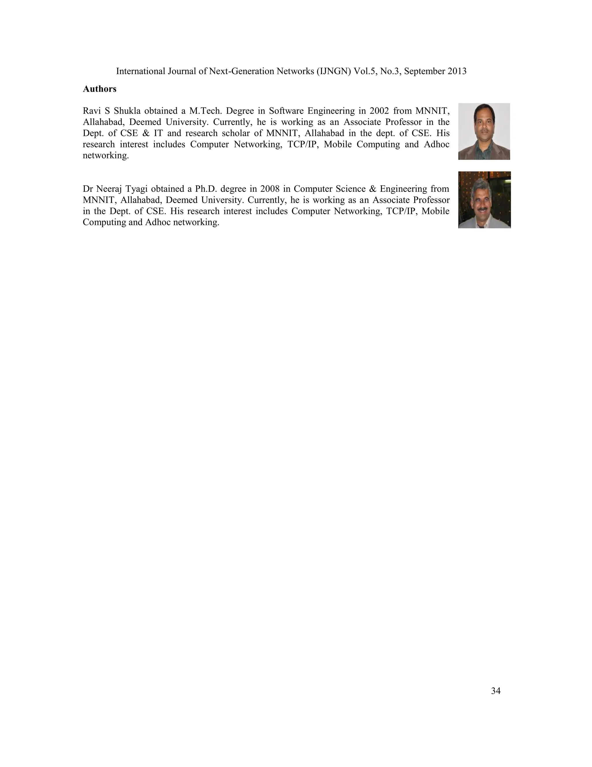 International Journal of Next-Generation Networks (IJNGN) Vol.5, No.3, September 2013
34
Authors
Ravi S Shukla obtained a M.Tech. Degree in Software Engineering in 2002 from MNNIT,
Allahabad, Deemed University. Currently, he is working as an Associate Professor in the
Dept. of CSE & IT and research scholar of MNNIT, Allahabad in the dept. of CSE. His
research interest includes Computer Networking, TCP/IP, Mobile Computing and Adhoc
networking.
Dr Neeraj Tyagi obtained a Ph.D. degree in 2008 in Computer Science & Engineering from
MNNIT, Allahabad, Deemed University. Currently, he is working as an Associate Professor
in the Dept. of CSE. His research interest includes Computer Networking, TCP/IP, Mobile
Computing and Adhoc networking.
 