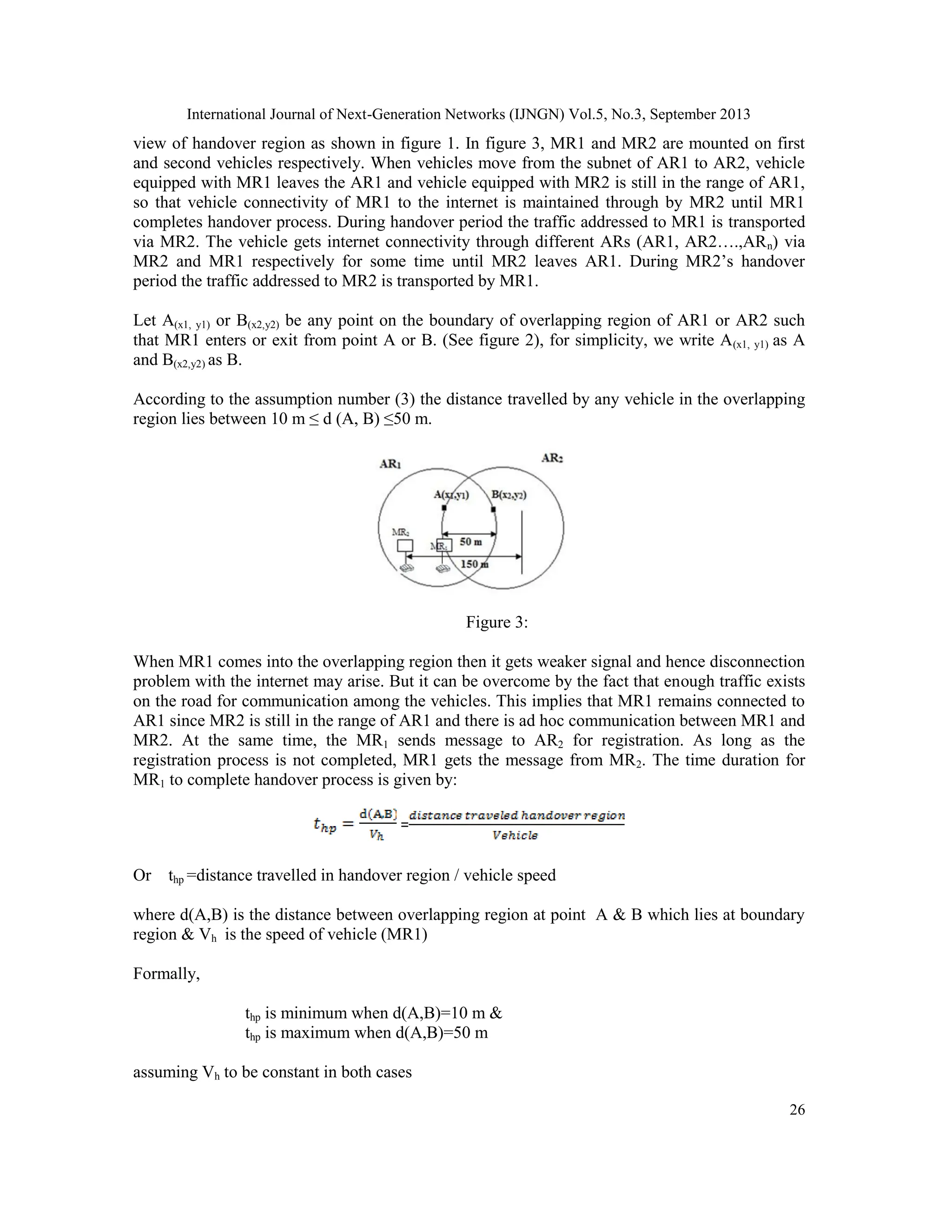 International Journal of Next-Generation Networks (IJNGN) Vol.5, No.3, September 2013
26
view of handover region as shown in figure 1. In figure 3, MR1 and MR2 are mounted on first
and second vehicles respectively. When vehicles move from the subnet of AR1 to AR2, vehicle
equipped with MR1 leaves the AR1 and vehicle equipped with MR2 is still in the range of AR1,
so that vehicle connectivity of MR1 to the internet is maintained through by MR2 until MR1
completes handover process. During handover period the traffic addressed to MR1 is transported
via MR2. The vehicle gets internet connectivity through different ARs (AR1, AR2….,ARn) via
MR2 and MR1 respectively for some time until MR2 leaves AR1. During MR2’s handover
period the traffic addressed to MR2 is transported by MR1.
Let A(x1, y1) or B(x2,y2) be any point on the boundary of overlapping region of AR1 or AR2 such
that MR1 enters or exit from point A or B. (See figure 2), for simplicity, we write A(x1, y1) as A
and B(x2,y2) as B.
According to the assumption number (3) the distance travelled by any vehicle in the overlapping
region lies between 10 m ≤ d (A, B) ≤50 m.
Figure 3:
When MR1 comes into the overlapping region then it gets weaker signal and hence disconnection
problem with the internet may arise. But it can be overcome by the fact that enough traffic exists
on the road for communication among the vehicles. This implies that MR1 remains connected to
AR1 since MR2 is still in the range of AR1 and there is ad hoc communication between MR1 and
MR2. At the same time, the MR1 sends message to AR2 for registration. As long as the
registration process is not completed, MR1 gets the message from MR2. The time duration for
MR1 to complete handover process is given by:
=
Or thp =distance travelled in handover region / vehicle speed
where d(A,B) is the distance between overlapping region at point A & B which lies at boundary
region & Vh is the speed of vehicle (MR1)
Formally,
thp is minimum when d(A,B)=10 m &
thp is maximum when d(A,B)=50 m
assuming Vh to be constant in both cases
 