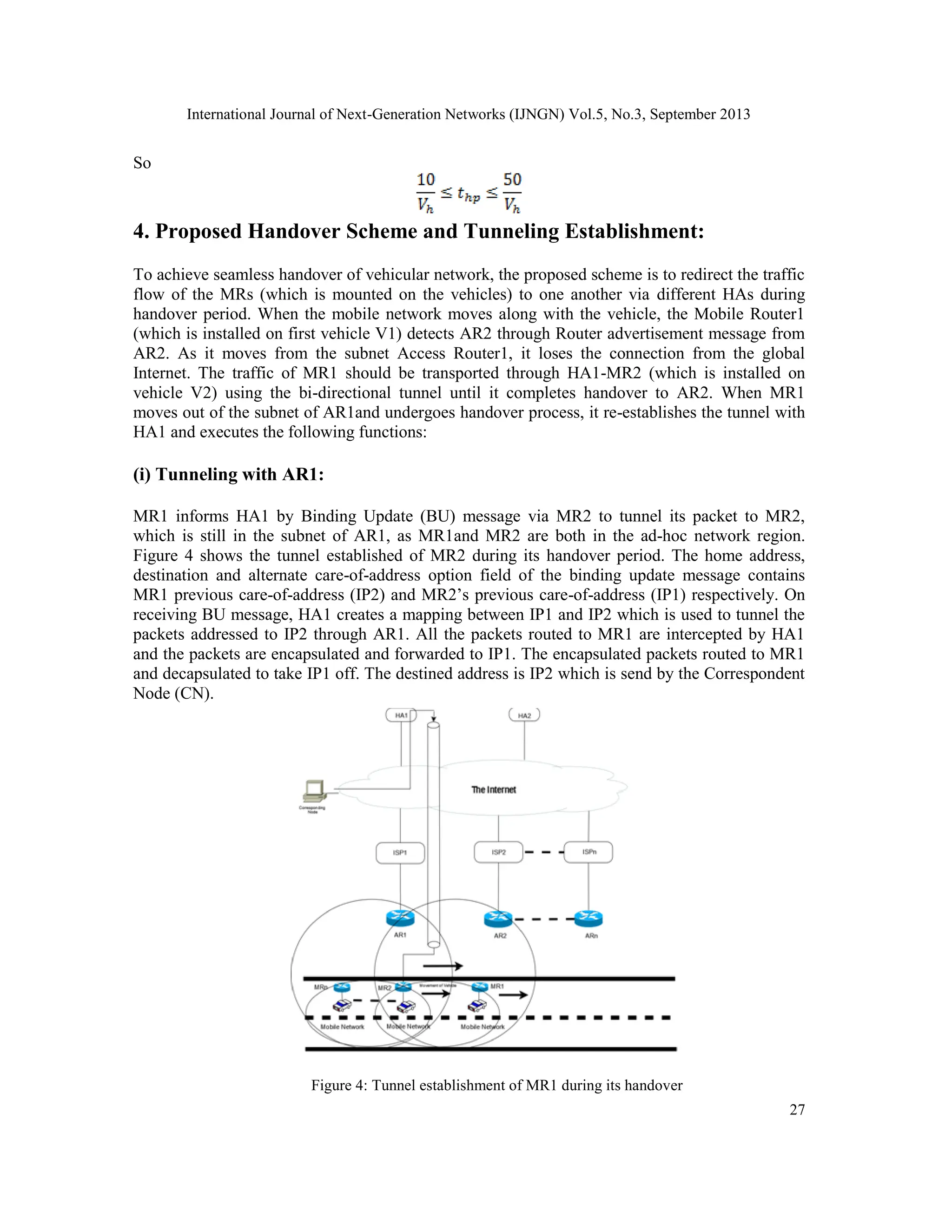 International Journal of Next-Generation Networks (IJNGN) Vol.5, No.3, September 2013
27
So
4. Proposed Handover Scheme and Tunneling Establishment:
To achieve seamless handover of vehicular network, the proposed scheme is to redirect the traffic
flow of the MRs (which is mounted on the vehicles) to one another via different HAs during
handover period. When the mobile network moves along with the vehicle, the Mobile Router1
(which is installed on first vehicle V1) detects AR2 through Router advertisement message from
AR2. As it moves from the subnet Access Router1, it loses the connection from the global
Internet. The traffic of MR1 should be transported through HA1-MR2 (which is installed on
vehicle V2) using the bi-directional tunnel until it completes handover to AR2. When MR1
moves out of the subnet of AR1and undergoes handover process, it re-establishes the tunnel with
HA1 and executes the following functions:
(i) Tunneling with AR1:
MR1 informs HA1 by Binding Update (BU) message via MR2 to tunnel its packet to MR2,
which is still in the subnet of AR1, as MR1and MR2 are both in the ad-hoc network region.
Figure 4 shows the tunnel established of MR2 during its handover period. The home address,
destination and alternate care-of-address option field of the binding update message contains
MR1 previous care-of-address (IP2) and MR2’s previous care-of-address (IP1) respectively. On
receiving BU message, HA1 creates a mapping between IP1 and IP2 which is used to tunnel the
packets addressed to IP2 through AR1. All the packets routed to MR1 are intercepted by HA1
and the packets are encapsulated and forwarded to IP1. The encapsulated packets routed to MR1
and decapsulated to take IP1 off. The destined address is IP2 which is send by the Correspondent
Node (CN).
Figure 4: Tunnel establishment of MR1 during its handover
 
