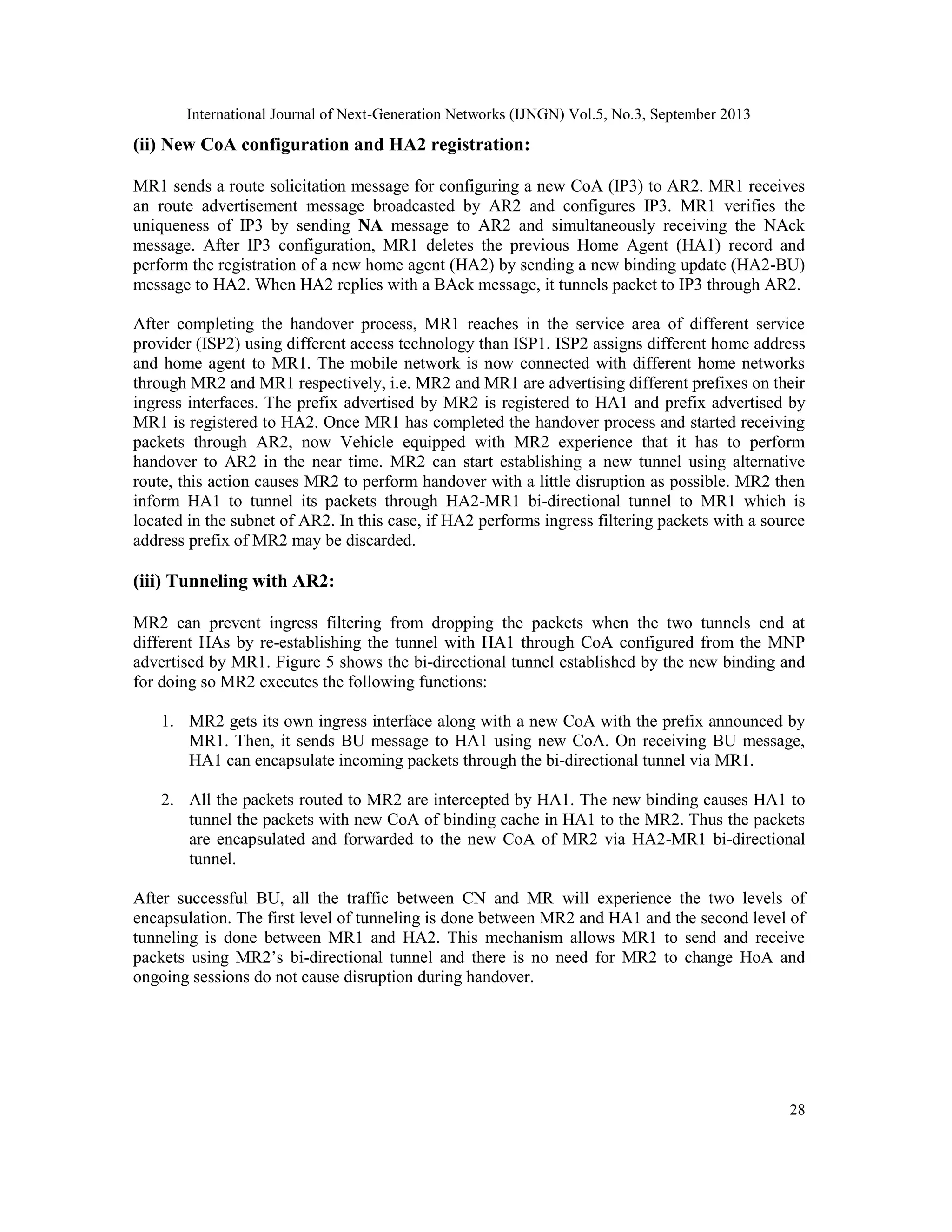 International Journal of Next-Generation Networks (IJNGN) Vol.5, No.3, September 2013
28
(ii) New CoA configuration and HA2 registration:
MR1 sends a route solicitation message for configuring a new CoA (IP3) to AR2. MR1 receives
an route advertisement message broadcasted by AR2 and configures IP3. MR1 verifies the
uniqueness of IP3 by sending NA message to AR2 and simultaneously receiving the NAck
message. After IP3 configuration, MR1 deletes the previous Home Agent (HA1) record and
perform the registration of a new home agent (HA2) by sending a new binding update (HA2-BU)
message to HA2. When HA2 replies with a BAck message, it tunnels packet to IP3 through AR2.
After completing the handover process, MR1 reaches in the service area of different service
provider (ISP2) using different access technology than ISP1. ISP2 assigns different home address
and home agent to MR1. The mobile network is now connected with different home networks
through MR2 and MR1 respectively, i.e. MR2 and MR1 are advertising different prefixes on their
ingress interfaces. The prefix advertised by MR2 is registered to HA1 and prefix advertised by
MR1 is registered to HA2. Once MR1 has completed the handover process and started receiving
packets through AR2, now Vehicle equipped with MR2 experience that it has to perform
handover to AR2 in the near time. MR2 can start establishing a new tunnel using alternative
route, this action causes MR2 to perform handover with a little disruption as possible. MR2 then
inform HA1 to tunnel its packets through HA2-MR1 bi-directional tunnel to MR1 which is
located in the subnet of AR2. In this case, if HA2 performs ingress filtering packets with a source
address prefix of MR2 may be discarded.
(iii) Tunneling with AR2:
MR2 can prevent ingress filtering from dropping the packets when the two tunnels end at
different HAs by re-establishing the tunnel with HA1 through CoA configured from the MNP
advertised by MR1. Figure 5 shows the bi-directional tunnel established by the new binding and
for doing so MR2 executes the following functions:
1. MR2 gets its own ingress interface along with a new CoA with the prefix announced by
MR1. Then, it sends BU message to HA1 using new CoA. On receiving BU message,
HA1 can encapsulate incoming packets through the bi-directional tunnel via MR1.
2. All the packets routed to MR2 are intercepted by HA1. The new binding causes HA1 to
tunnel the packets with new CoA of binding cache in HA1 to the MR2. Thus the packets
are encapsulated and forwarded to the new CoA of MR2 via HA2-MR1 bi-directional
tunnel.
After successful BU, all the traffic between CN and MR will experience the two levels of
encapsulation. The first level of tunneling is done between MR2 and HA1 and the second level of
tunneling is done between MR1 and HA2. This mechanism allows MR1 to send and receive
packets using MR2’s bi-directional tunnel and there is no need for MR2 to change HoA and
ongoing sessions do not cause disruption during handover.
 