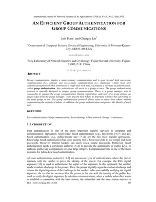 International Journal of Network Security & Its Applications (IJNSA), Vol.5, No.3, May 2013
DOI : 10.5121/ijnsa.2013.5302 09
AN EFFICIENT GROUP AUTHENTICATION FOR
GROUP COMMUNICATIONS
Lein Harn1
and Changlu Lin2
1
Department of Computer Science Electrical Engineering, University of Missouri-Kansas
City, MO 64110, USA
harnl@umkc.edu
2
Key Laboratory of Network Security and Cryptology, Fujian Normal University, Fujian,
35007, P. R. China
cllin@fjnu.edu.cn
ABSTRACT
Group communication implies a many-to-many communication and it goes beyond both one-to-one
communication (i.e., unicast) and one-to-many communication (i.e., multicast). Unlike most user
authentication protocols that authenticate a single user each time, we propose a new type of authentication,
called group authentication, that authenticates all users in a group at once. The group authentication
protocol is specially designed to support group communications. There is a group manager who is
responsible to manage the group communication. During registration, each user of a group obtains an
unique token from the group manager. Users present their tokens to determine whether they all belong to
the same group or not. The group authentication protocol allows users to reuse their tokens without
compromising the security of tokens. In addition, the group authentication can protect the identity of each
user.
KEYWORDS
User authentication; Group communication; Secret sharing; Ad hoc network; Strong t -consistency
1. INTRODUCTION
User authentication is one of the most important security services in computer and
communication application. Knowledge based authentication (e.g., password) [16,9] and key
based authentication (e.g., public/private key) [7,12] are the two most popular approaches.
Knowledge based authentication has some security flaws. Most users like to use simple and short
passwords. However, Internet hackers can easily crack simple passwords. Public-key based
authentication needs a certificate authority (CA) to provide the authenticity of public keys. In
addition, public-key computations involve large integers. Computational time is one of the main
concerns for public-key based authentication.
All user authentication protocols [10,6] are one-to-one type of authentication where the prover
interacts with the verifier to prove the identity of the prover. For example, the RSA digital
signature [13] is used to authenticate the signer of the signature. In this approach, the verifier
sends a random challenge to the prover. Then, the prover digitally signs the random challenge and
returns the digital signature of the challenge to the verifier. After successfully verifying the digital
signature, the verifier is convinced that the prover is the one with the identity of the public key
used to verify the digital signature. In wireless communications, when a mobile subscriber wants
to establish a connection with the base station, the subscriber and the base station interact to
 