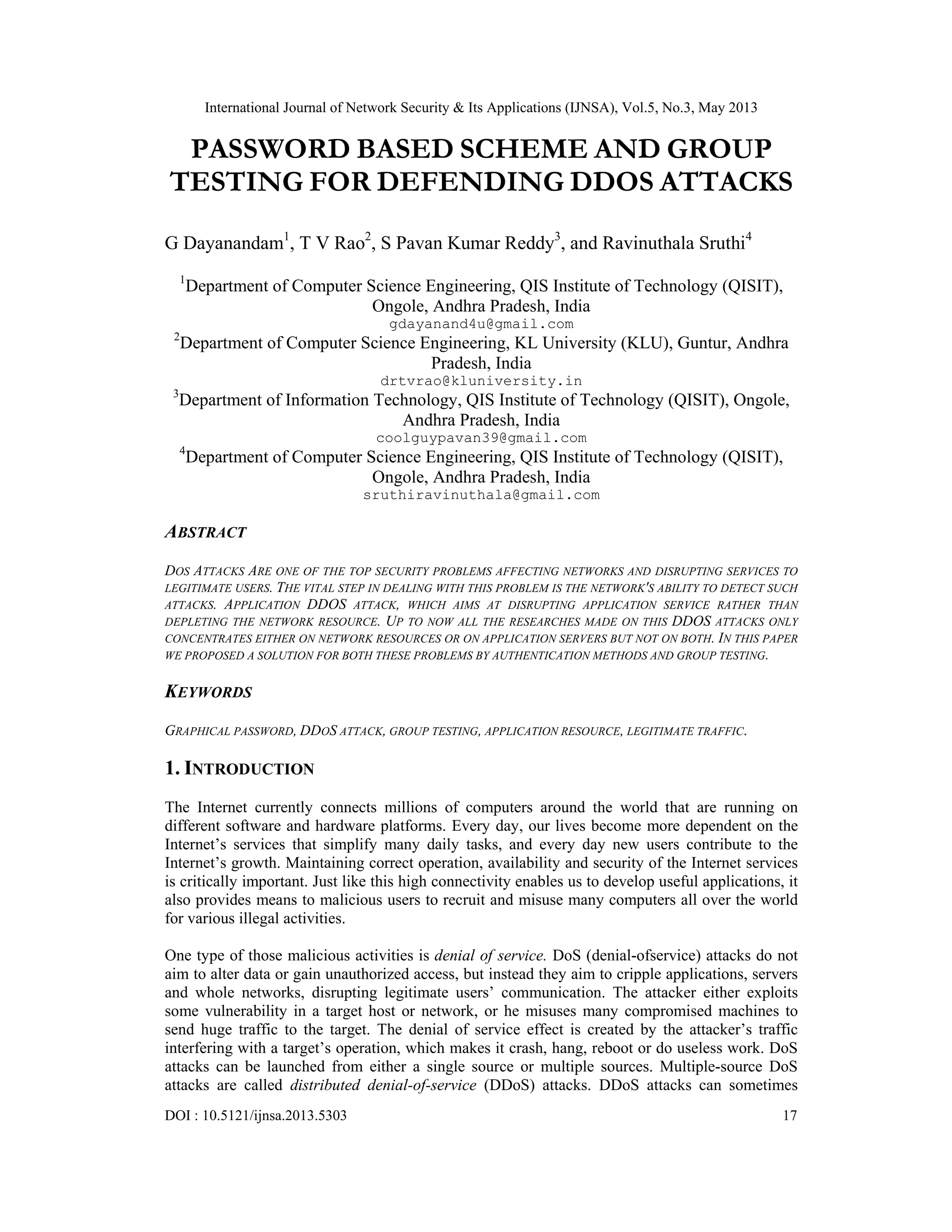 International Journal of Network Security & Its Applications (IJNSA), Vol.5, No.3, May 2013
DOI : 10.5121/ijnsa.2013.5303 17
PASSWORD BASED SCHEME AND GROUP
TESTING FOR DEFENDING DDOS ATTACKS
G Dayanandam1
, T V Rao2
, S Pavan Kumar Reddy3
, and Ravinuthala Sruthi4
1
Department of Computer Science Engineering, QIS Institute of Technology (QISIT),
Ongole, Andhra Pradesh, India
gdayanand4u@gmail.com
2
Department of Computer Science Engineering, KL University (KLU), Guntur, Andhra
Pradesh, India
drtvrao@kluniversity.in
3
Department of Information Technology, QIS Institute of Technology (QISIT), Ongole,
Andhra Pradesh, India
coolguypavan39@gmail.com
4
Department of Computer Science Engineering, QIS Institute of Technology (QISIT),
Ongole, Andhra Pradesh, India
sruthiravinuthala@gmail.com
ABSTRACT
DOS ATTACKS ARE ONE OF THE TOP SECURITY PROBLEMS AFFECTING NETWORKS AND DISRUPTING SERVICES TO
LEGITIMATE USERS. THE VITAL STEP IN DEALING WITH THIS PROBLEM IS THE NETWORK'S ABILITY TO DETECT SUCH
ATTACKS. APPLICATION DDOS ATTACK, WHICH AIMS AT DISRUPTING APPLICATION SERVICE RATHER THAN
DEPLETING THE NETWORK RESOURCE. UP TO NOW ALL THE RESEARCHES MADE ON THIS DDOS ATTACKS ONLY
CONCENTRATES EITHER ON NETWORK RESOURCES OR ON APPLICATION SERVERS BUT NOT ON BOTH. IN THIS PAPER
WE PROPOSED A SOLUTION FOR BOTH THESE PROBLEMS BY AUTHENTICATION METHODS AND GROUP TESTING.
KEYWORDS
GRAPHICAL PASSWORD, DDOS ATTACK, GROUP TESTING, APPLICATION RESOURCE, LEGITIMATE TRAFFIC.
1. INTRODUCTION
The Internet currently connects millions of computers around the world that are running on
different software and hardware platforms. Every day, our lives become more dependent on the
Internet’s services that simplify many daily tasks, and every day new users contribute to the
Internet’s growth. Maintaining correct operation, availability and security of the Internet services
is critically important. Just like this high connectivity enables us to develop useful applications, it
also provides means to malicious users to recruit and misuse many computers all over the world
for various illegal activities.
One type of those malicious activities is denial of service. DoS (denial-ofservice) attacks do not
aim to alter data or gain unauthorized access, but instead they aim to cripple applications, servers
and whole networks, disrupting legitimate users’ communication. The attacker either exploits
some vulnerability in a target host or network, or he misuses many compromised machines to
send huge traffic to the target. The denial of service effect is created by the attacker’s traffic
interfering with a target’s operation, which makes it crash, hang, reboot or do useless work. DoS
attacks can be launched from either a single source or multiple sources. Multiple-source DoS
attacks are called distributed denial-of-service (DDoS) attacks. DDoS attacks can sometimes
 