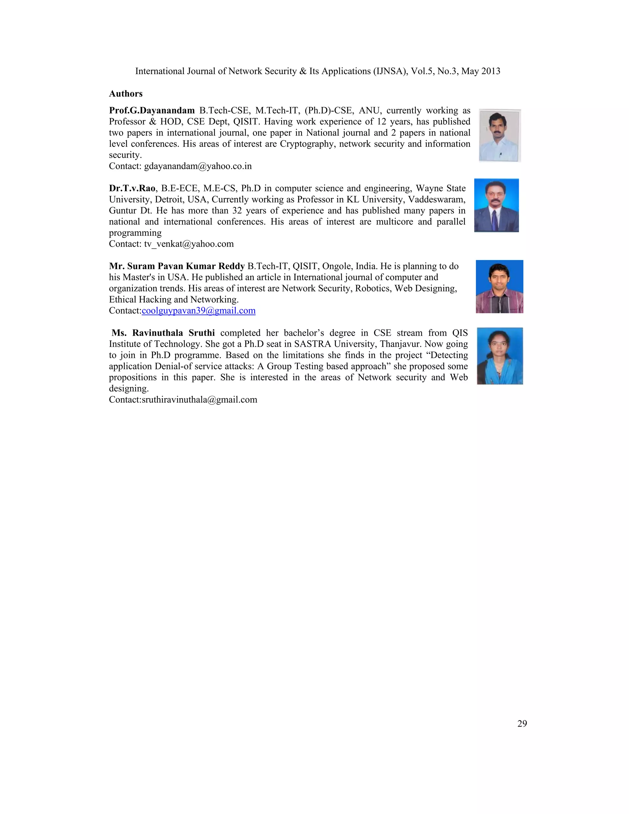 International Journal of Network Security & Its Applications (IJNSA), Vol.5, No.3, May 2013
29
Authors
Prof.G.Dayanandam B.Tech-CSE, M.Tech-IT, (Ph.D)-CSE, ANU, currently working as
Professor & HOD, CSE Dept, QISIT. Having work experience of 12 years, has published
two papers in international journal, one paper in National journal and 2 papers in national
level conferences. His areas of interest are Cryptography, network security and information
security.
Contact: gdayanandam@yahoo.co.in
Dr.T.v.Rao, B.E-ECE, M.E-CS, Ph.D in computer science and engineering, Wayne State
University, Detroit, USA, Currently working as Professor in KL University, Vaddeswaram,
Guntur Dt. He has more than 32 years of experience and has published many papers in
national and international conferences. His areas of interest are multicore and parallel
programming
Contact: tv_venkat@yahoo.com
Mr. Suram Pavan Kumar Reddy B.Tech-IT, QISIT, Ongole, India. He is planning to do
his Master's in USA. He published an article in International journal of computer and
organization trends. His areas of interest are Network Security, Robotics, Web Designing,
Ethical Hacking and Networking.
Contact:coolguypavan39@gmail.com
Ms. Ravinuthala Sruthi completed her bachelor’s degree in CSE stream from QIS
Institute of Technology. She got a Ph.D seat in SASTRA University, Thanjavur. Now going
to join in Ph.D programme. Based on the limitations she finds in the project “Detecting
application Denial-of service attacks: A Group Testing based approach” she proposed some
propositions in this paper. She is interested in the areas of Network security and Web
designing.
Contact:sruthiravinuthala@gmail.com
 