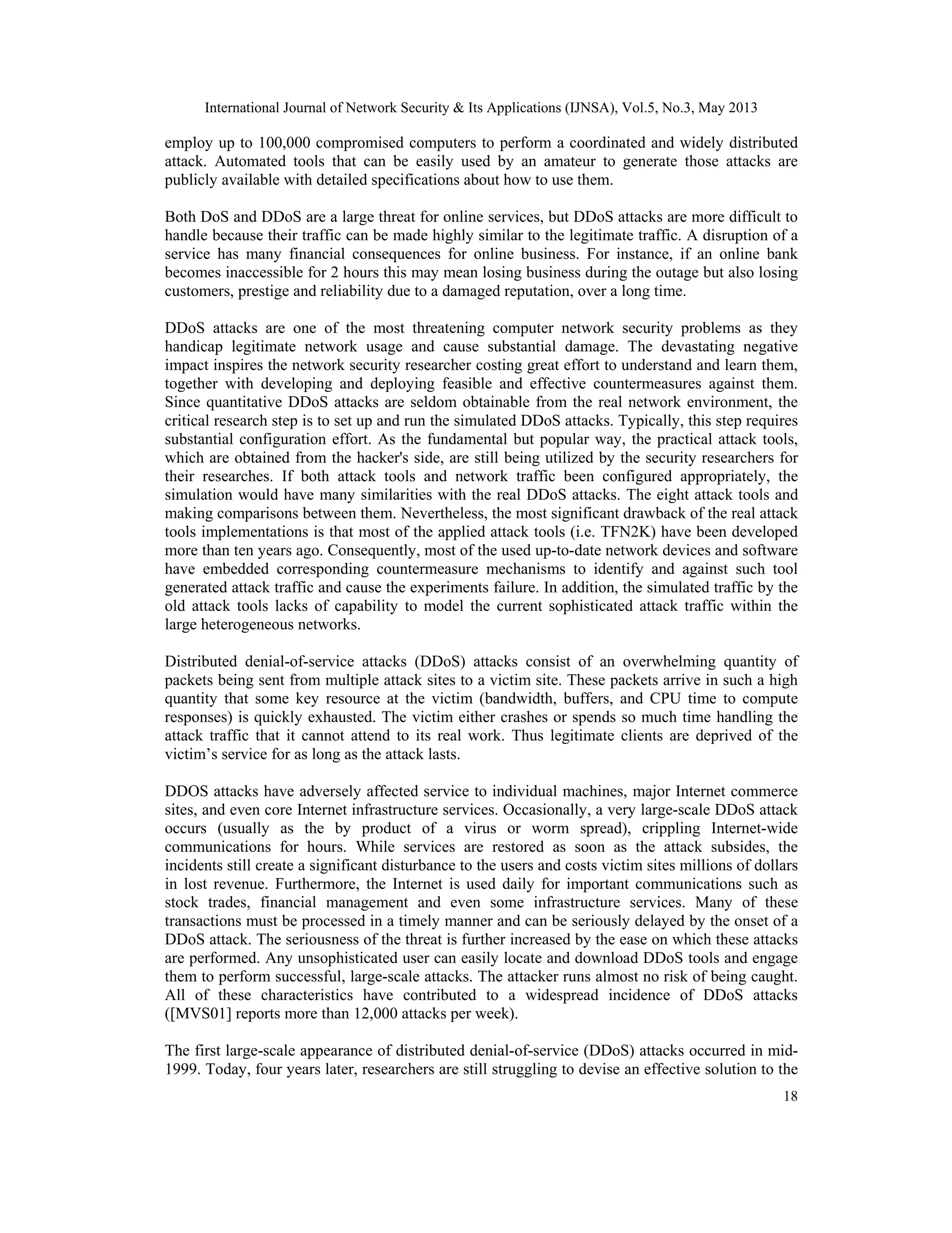 International Journal of Network Security & Its Applications (IJNSA), Vol.5, No.3, May 2013
18
employ up to 100,000 compromised computers to perform a coordinated and widely distributed
attack. Automated tools that can be easily used by an amateur to generate those attacks are
publicly available with detailed specifications about how to use them.
Both DoS and DDoS are a large threat for online services, but DDoS attacks are more difficult to
handle because their traffic can be made highly similar to the legitimate traffic. A disruption of a
service has many financial consequences for online business. For instance, if an online bank
becomes inaccessible for 2 hours this may mean losing business during the outage but also losing
customers, prestige and reliability due to a damaged reputation, over a long time.
DDoS attacks are one of the most threatening computer network security problems as they
handicap legitimate network usage and cause substantial damage. The devastating negative
impact inspires the network security researcher costing great effort to understand and learn them,
together with developing and deploying feasible and effective countermeasures against them.
Since quantitative DDoS attacks are seldom obtainable from the real network environment, the
critical research step is to set up and run the simulated DDoS attacks. Typically, this step requires
substantial configuration effort. As the fundamental but popular way, the practical attack tools,
which are obtained from the hacker's side, are still being utilized by the security researchers for
their researches. If both attack tools and network traffic been configured appropriately, the
simulation would have many similarities with the real DDoS attacks. The eight attack tools and
making comparisons between them. Nevertheless, the most significant drawback of the real attack
tools implementations is that most of the applied attack tools (i.e. TFN2K) have been developed
more than ten years ago. Consequently, most of the used up-to-date network devices and software
have embedded corresponding countermeasure mechanisms to identify and against such tool
generated attack traffic and cause the experiments failure. In addition, the simulated traffic by the
old attack tools lacks of capability to model the current sophisticated attack traffic within the
large heterogeneous networks.
Distributed denial-of-service attacks (DDoS) attacks consist of an overwhelming quantity of
packets being sent from multiple attack sites to a victim site. These packets arrive in such a high
quantity that some key resource at the victim (bandwidth, buffers, and CPU time to compute
responses) is quickly exhausted. The victim either crashes or spends so much time handling the
attack traffic that it cannot attend to its real work. Thus legitimate clients are deprived of the
victim’s service for as long as the attack lasts.
DDOS attacks have adversely affected service to individual machines, major Internet commerce
sites, and even core Internet infrastructure services. Occasionally, a very large-scale DDoS attack
occurs (usually as the by product of a virus or worm spread), crippling Internet-wide
communications for hours. While services are restored as soon as the attack subsides, the
incidents still create a significant disturbance to the users and costs victim sites millions of dollars
in lost revenue. Furthermore, the Internet is used daily for important communications such as
stock trades, financial management and even some infrastructure services. Many of these
transactions must be processed in a timely manner and can be seriously delayed by the onset of a
DDoS attack. The seriousness of the threat is further increased by the ease on which these attacks
are performed. Any unsophisticated user can easily locate and download DDoS tools and engage
them to perform successful, large-scale attacks. The attacker runs almost no risk of being caught.
All of these characteristics have contributed to a widespread incidence of DDoS attacks
([MVS01] reports more than 12,000 attacks per week).
The first large-scale appearance of distributed denial-of-service (DDoS) attacks occurred in mid-
1999. Today, four years later, researchers are still struggling to devise an effective solution to the
 