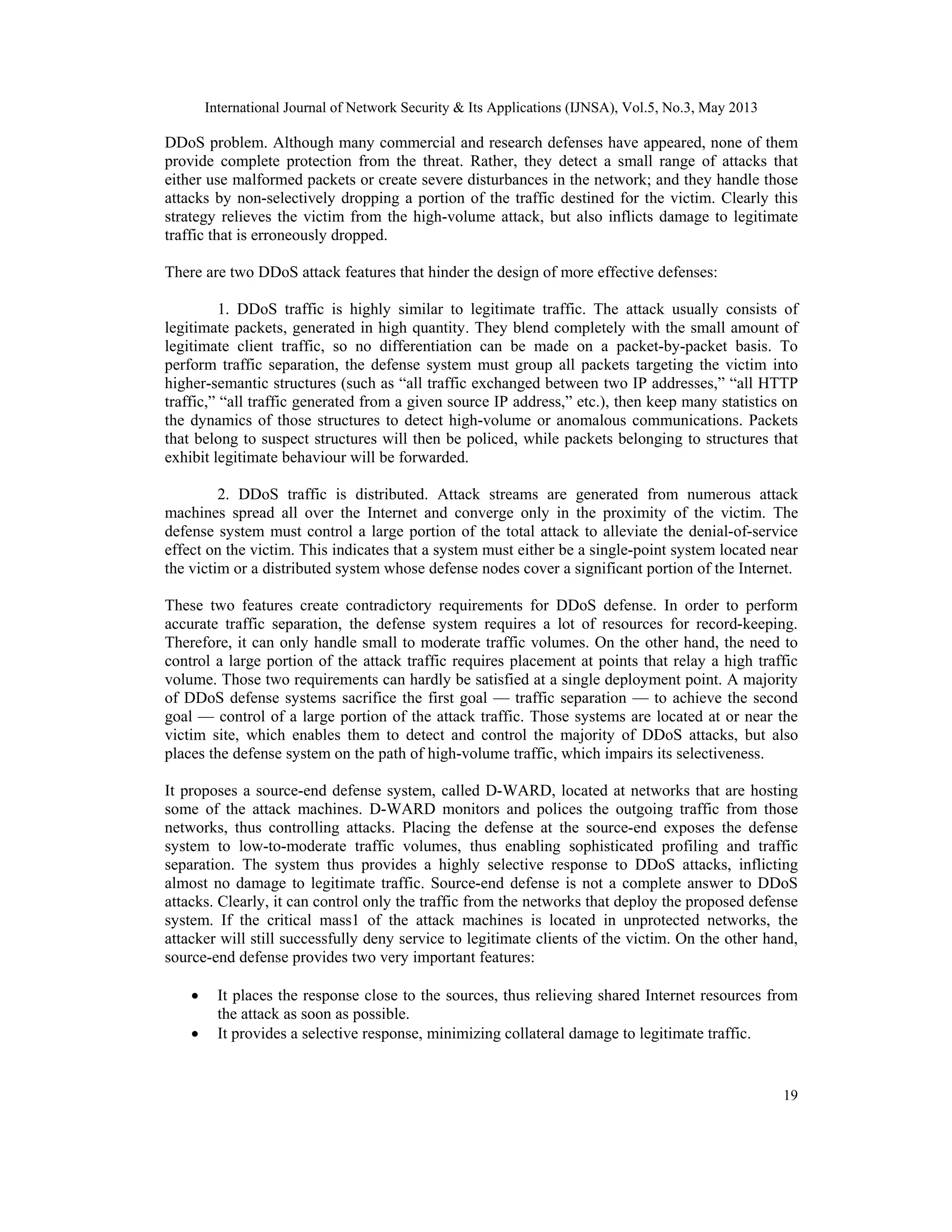 International Journal of Network Security & Its Applications (IJNSA), Vol.5, No.3, May 2013
19
DDoS problem. Although many commercial and research defenses have appeared, none of them
provide complete protection from the threat. Rather, they detect a small range of attacks that
either use malformed packets or create severe disturbances in the network; and they handle those
attacks by non-selectively dropping a portion of the traffic destined for the victim. Clearly this
strategy relieves the victim from the high-volume attack, but also inflicts damage to legitimate
traffic that is erroneously dropped.
There are two DDoS attack features that hinder the design of more effective defenses:
1. DDoS traffic is highly similar to legitimate traffic. The attack usually consists of
legitimate packets, generated in high quantity. They blend completely with the small amount of
legitimate client traffic, so no differentiation can be made on a packet-by-packet basis. To
perform traffic separation, the defense system must group all packets targeting the victim into
higher-semantic structures (such as “all traffic exchanged between two IP addresses,” “all HTTP
traffic,” “all traffic generated from a given source IP address,” etc.), then keep many statistics on
the dynamics of those structures to detect high-volume or anomalous communications. Packets
that belong to suspect structures will then be policed, while packets belonging to structures that
exhibit legitimate behaviour will be forwarded.
2. DDoS traffic is distributed. Attack streams are generated from numerous attack
machines spread all over the Internet and converge only in the proximity of the victim. The
defense system must control a large portion of the total attack to alleviate the denial-of-service
effect on the victim. This indicates that a system must either be a single-point system located near
the victim or a distributed system whose defense nodes cover a significant portion of the Internet.
These two features create contradictory requirements for DDoS defense. In order to perform
accurate traffic separation, the defense system requires a lot of resources for record-keeping.
Therefore, it can only handle small to moderate traffic volumes. On the other hand, the need to
control a large portion of the attack traffic requires placement at points that relay a high traffic
volume. Those two requirements can hardly be satisfied at a single deployment point. A majority
of DDoS defense systems sacrifice the first goal — traffic separation — to achieve the second
goal — control of a large portion of the attack traffic. Those systems are located at or near the
victim site, which enables them to detect and control the majority of DDoS attacks, but also
places the defense system on the path of high-volume traffic, which impairs its selectiveness.
It proposes a source-end defense system, called D-WARD, located at networks that are hosting
some of the attack machines. D-WARD monitors and polices the outgoing traffic from those
networks, thus controlling attacks. Placing the defense at the source-end exposes the defense
system to low-to-moderate traffic volumes, thus enabling sophisticated profiling and traffic
separation. The system thus provides a highly selective response to DDoS attacks, inflicting
almost no damage to legitimate traffic. Source-end defense is not a complete answer to DDoS
attacks. Clearly, it can control only the traffic from the networks that deploy the proposed defense
system. If the critical mass1 of the attack machines is located in unprotected networks, the
attacker will still successfully deny service to legitimate clients of the victim. On the other hand,
source-end defense provides two very important features:
 It places the response close to the sources, thus relieving shared Internet resources from
the attack as soon as possible.
 It provides a selective response, minimizing collateral damage to legitimate traffic.
 