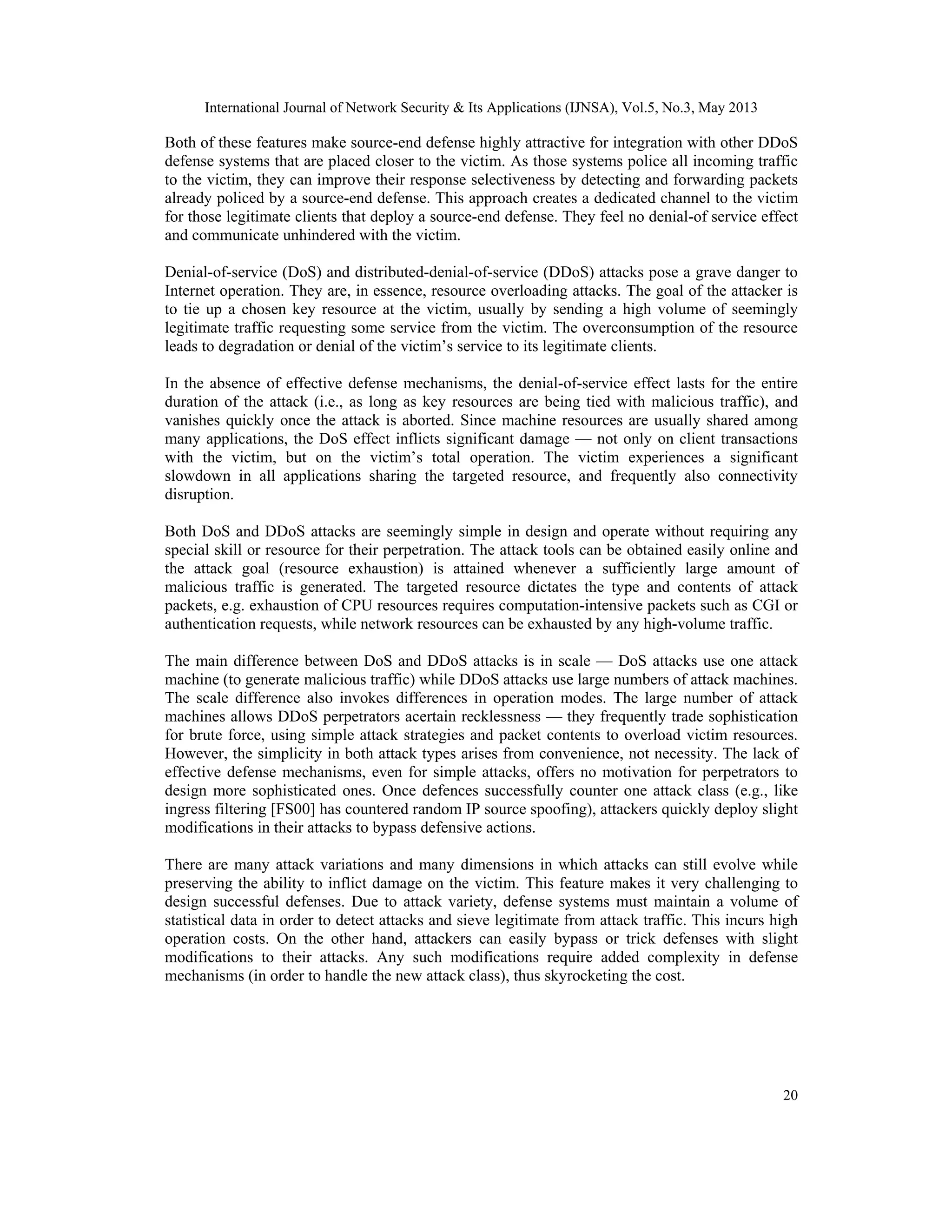International Journal of Network Security & Its Applications (IJNSA), Vol.5, No.3, May 2013
20
Both of these features make source-end defense highly attractive for integration with other DDoS
defense systems that are placed closer to the victim. As those systems police all incoming traffic
to the victim, they can improve their response selectiveness by detecting and forwarding packets
already policed by a source-end defense. This approach creates a dedicated channel to the victim
for those legitimate clients that deploy a source-end defense. They feel no denial-of service effect
and communicate unhindered with the victim.
Denial-of-service (DoS) and distributed-denial-of-service (DDoS) attacks pose a grave danger to
Internet operation. They are, in essence, resource overloading attacks. The goal of the attacker is
to tie up a chosen key resource at the victim, usually by sending a high volume of seemingly
legitimate traffic requesting some service from the victim. The overconsumption of the resource
leads to degradation or denial of the victim’s service to its legitimate clients.
In the absence of effective defense mechanisms, the denial-of-service effect lasts for the entire
duration of the attack (i.e., as long as key resources are being tied with malicious traffic), and
vanishes quickly once the attack is aborted. Since machine resources are usually shared among
many applications, the DoS effect inflicts significant damage — not only on client transactions
with the victim, but on the victim’s total operation. The victim experiences a significant
slowdown in all applications sharing the targeted resource, and frequently also connectivity
disruption.
Both DoS and DDoS attacks are seemingly simple in design and operate without requiring any
special skill or resource for their perpetration. The attack tools can be obtained easily online and
the attack goal (resource exhaustion) is attained whenever a sufficiently large amount of
malicious traffic is generated. The targeted resource dictates the type and contents of attack
packets, e.g. exhaustion of CPU resources requires computation-intensive packets such as CGI or
authentication requests, while network resources can be exhausted by any high-volume traffic.
The main difference between DoS and DDoS attacks is in scale — DoS attacks use one attack
machine (to generate malicious traffic) while DDoS attacks use large numbers of attack machines.
The scale difference also invokes differences in operation modes. The large number of attack
machines allows DDoS perpetrators acertain recklessness — they frequently trade sophistication
for brute force, using simple attack strategies and packet contents to overload victim resources.
However, the simplicity in both attack types arises from convenience, not necessity. The lack of
effective defense mechanisms, even for simple attacks, offers no motivation for perpetrators to
design more sophisticated ones. Once defences successfully counter one attack class (e.g., like
ingress filtering [FS00] has countered random IP source spoofing), attackers quickly deploy slight
modifications in their attacks to bypass defensive actions.
There are many attack variations and many dimensions in which attacks can still evolve while
preserving the ability to inflict damage on the victim. This feature makes it very challenging to
design successful defenses. Due to attack variety, defense systems must maintain a volume of
statistical data in order to detect attacks and sieve legitimate from attack traffic. This incurs high
operation costs. On the other hand, attackers can easily bypass or trick defenses with slight
modifications to their attacks. Any such modifications require added complexity in defense
mechanisms (in order to handle the new attack class), thus skyrocketing the cost.
 