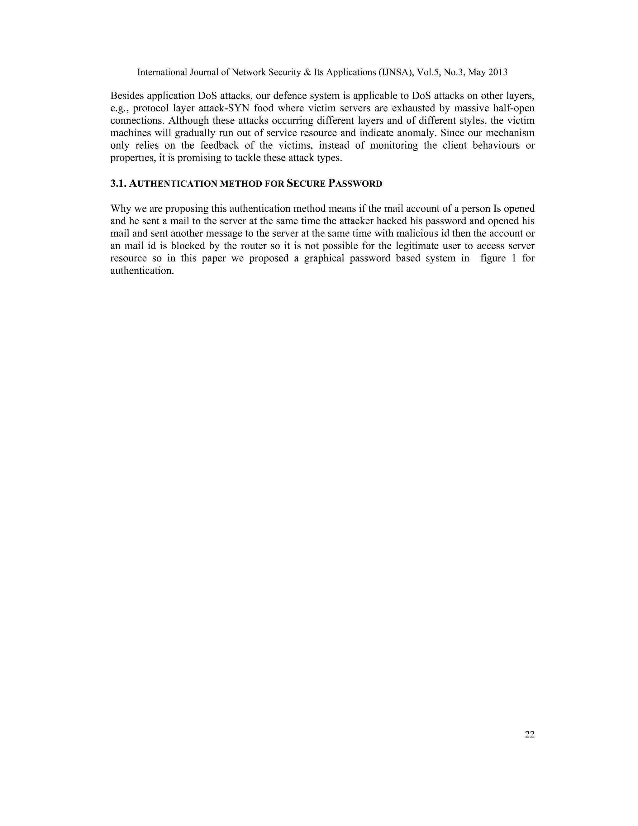 International Journal of Network Security & Its Applications (IJNSA), Vol.5, No.3, May 2013
22
Besides application DoS attacks, our defence system is applicable to DoS attacks on other layers,
e.g., protocol layer attack-SYN food where victim servers are exhausted by massive half-open
connections. Although these attacks occurring different layers and of different styles, the victim
machines will gradually run out of service resource and indicate anomaly. Since our mechanism
only relies on the feedback of the victims, instead of monitoring the client behaviours or
properties, it is promising to tackle these attack types.
3.1. AUTHENTICATION METHOD FOR SECURE PASSWORD
Why we are proposing this authentication method means if the mail account of a person Is opened
and he sent a mail to the server at the same time the attacker hacked his password and opened his
mail and sent another message to the server at the same time with malicious id then the account or
an mail id is blocked by the router so it is not possible for the legitimate user to access server
resource so in this paper we proposed a graphical password based system in figure 1 for
authentication.
 