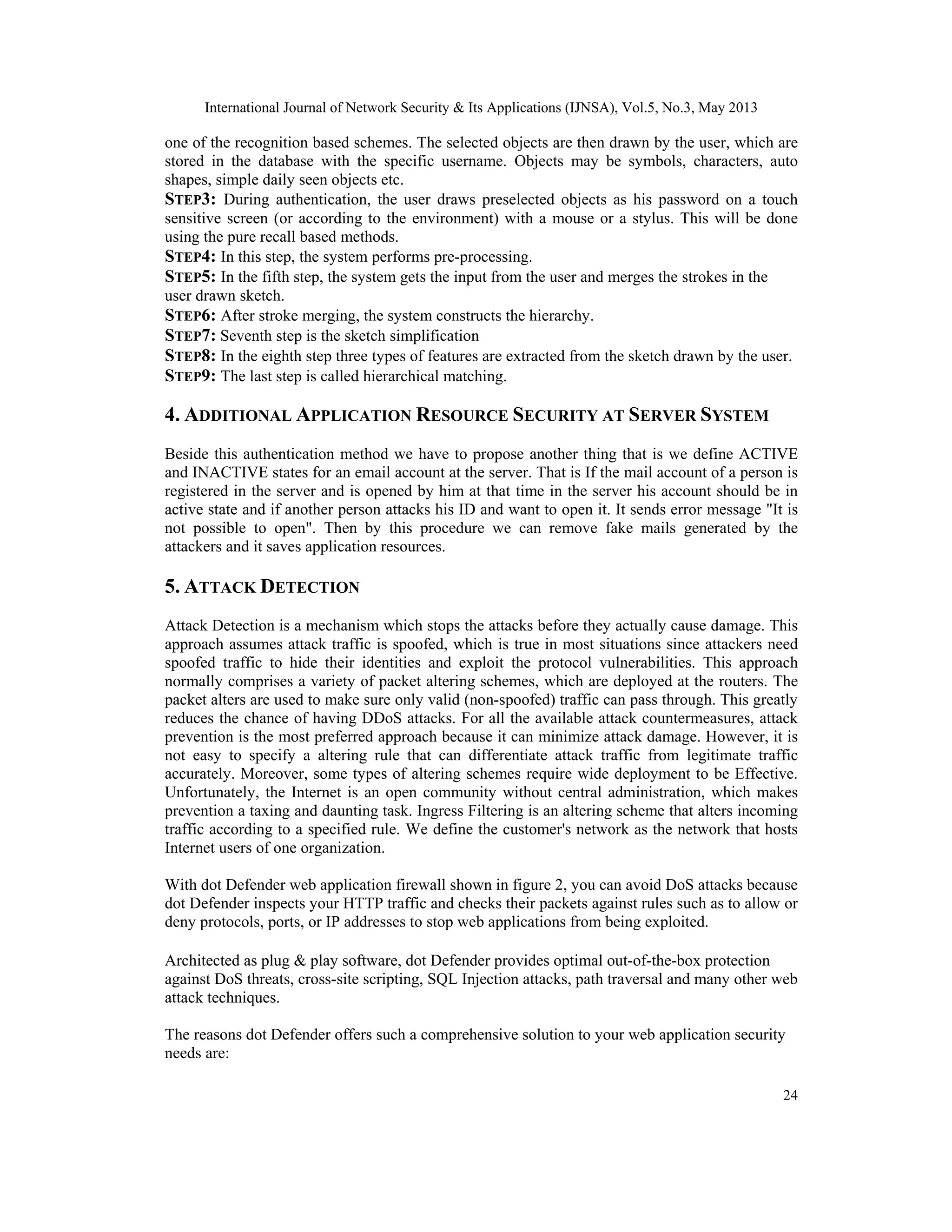 International Journal of Network Security & Its Applications (IJNSA), Vol.5, No.3, May 2013
24
one of the recognition based schemes. The selected objects are then drawn by the user, which are
stored in the database with the specific username. Objects may be symbols, characters, auto
shapes, simple daily seen objects etc.
STEP3: During authentication, the user draws preselected objects as his password on a touch
sensitive screen (or according to the environment) with a mouse or a stylus. This will be done
using the pure recall based methods.
STEP4: In this step, the system performs pre-processing.
STEP5: In the fifth step, the system gets the input from the user and merges the strokes in the
user drawn sketch.
STEP6: After stroke merging, the system constructs the hierarchy.
STEP7: Seventh step is the sketch simplification
STEP8: In the eighth step three types of features are extracted from the sketch drawn by the user.
STEP9: The last step is called hierarchical matching.
4. ADDITIONAL APPLICATION RESOURCE SECURITY AT SERVER SYSTEM
Beside this authentication method we have to propose another thing that is we define ACTIVE
and INACTIVE states for an email account at the server. That is If the mail account of a person is
registered in the server and is opened by him at that time in the server his account should be in
active state and if another person attacks his ID and want to open it. It sends error message "It is
not possible to open". Then by this procedure we can remove fake mails generated by the
attackers and it saves application resources.
5. ATTACK DETECTION
Attack Detection is a mechanism which stops the attacks before they actually cause damage. This
approach assumes attack traffic is spoofed, which is true in most situations since attackers need
spoofed traffic to hide their identities and exploit the protocol vulnerabilities. This approach
normally comprises a variety of packet altering schemes, which are deployed at the routers. The
packet alters are used to make sure only valid (non-spoofed) traffic can pass through. This greatly
reduces the chance of having DDoS attacks. For all the available attack countermeasures, attack
prevention is the most preferred approach because it can minimize attack damage. However, it is
not easy to specify a altering rule that can differentiate attack traffic from legitimate traffic
accurately. Moreover, some types of altering schemes require wide deployment to be Effective.
Unfortunately, the Internet is an open community without central administration, which makes
prevention a taxing and daunting task. Ingress Filtering is an altering scheme that alters incoming
traffic according to a specified rule. We define the customer's network as the network that hosts
Internet users of one organization.
With dot Defender web application firewall shown in figure 2, you can avoid DoS attacks because
dot Defender inspects your HTTP traffic and checks their packets against rules such as to allow or
deny protocols, ports, or IP addresses to stop web applications from being exploited.
Architected as plug & play software, dot Defender provides optimal out-of-the-box protection
against DoS threats, cross-site scripting, SQL Injection attacks, path traversal and many other web
attack techniques.
The reasons dot Defender offers such a comprehensive solution to your web application security
needs are:
 