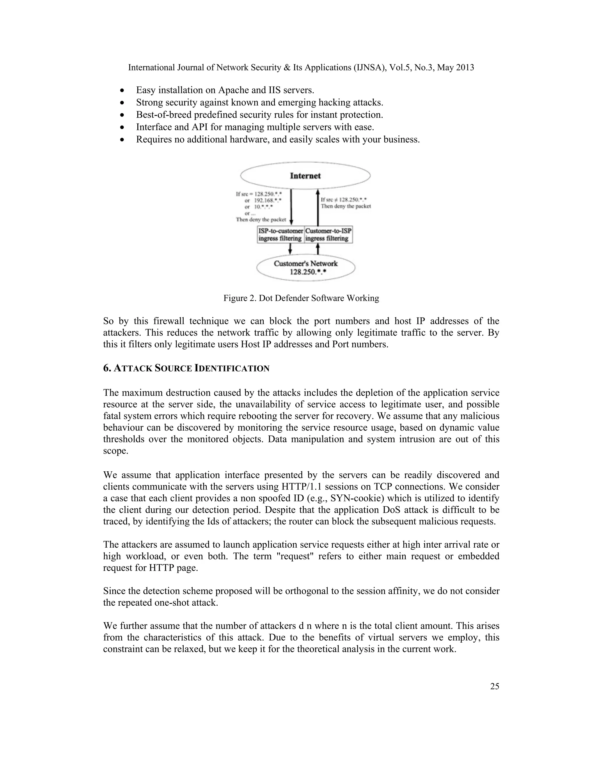 International Journal of Network Security & Its Applications (IJNSA), Vol.5, No.3, May 2013
25
 Easy installation on Apache and IIS servers.
 Strong security against known and emerging hacking attacks.
 Best-of-breed predefined security rules for instant protection.
 Interface and API for managing multiple servers with ease.
 Requires no additional hardware, and easily scales with your business.
Figure 2. Dot Defender Software Working
So by this firewall technique we can block the port numbers and host IP addresses of the
attackers. This reduces the network traffic by allowing only legitimate traffic to the server. By
this it filters only legitimate users Host IP addresses and Port numbers.
6. ATTACK SOURCE IDENTIFICATION
The maximum destruction caused by the attacks includes the depletion of the application service
resource at the server side, the unavailability of service access to legitimate user, and possible
fatal system errors which require rebooting the server for recovery. We assume that any malicious
behaviour can be discovered by monitoring the service resource usage, based on dynamic value
thresholds over the monitored objects. Data manipulation and system intrusion are out of this
scope.
We assume that application interface presented by the servers can be readily discovered and
clients communicate with the servers using HTTP/1.1 sessions on TCP connections. We consider
a case that each client provides a non spoofed ID (e.g., SYN-cookie) which is utilized to identify
the client during our detection period. Despite that the application DoS attack is difficult to be
traced, by identifying the Ids of attackers; the router can block the subsequent malicious requests.
The attackers are assumed to launch application service requests either at high inter arrival rate or
high workload, or even both. The term "request" refers to either main request or embedded
request for HTTP page.
Since the detection scheme proposed will be orthogonal to the session affinity, we do not consider
the repeated one-shot attack.
We further assume that the number of attackers d n where n is the total client amount. This arises
from the characteristics of this attack. Due to the benefits of virtual servers we employ, this
constraint can be relaxed, but we keep it for the theoretical analysis in the current work.
 