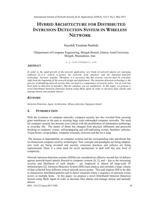 International Journal of Network Security & Its Applications (IJNSA), Vol.5, No.3, May 2013
 
DOI : 10.5121/ijnsa.2013.5305 45
HYBRID ARCHITECTURE FOR DISTRIBUTED
INTRUSION DETECTION SYSTEM IN WIRELESS
NETWORK
Seyedeh Yasaman Rashida
1Department of Computer Engineering, Shirgah Branch, Islamic Azad University
Shirgah, Mazandaran, Iran
s.y.rashida@gmail.com
ABSTRACT
 
In order to the rapid growth of the network application, new kinds of network attacks are emerging
endlessly. So it is critical to protect the networks from attackers and the Intrusion detection
technology becomes popular. Therefore, it is necessary that this security concern must be articulate
right from the beginning of the network design and deployment. The intrusion detection technology is the
process of identifying network activity that can lead to a compromise of security policy. Lot of work has
been done in detection of intruders. But the solutions are not satisfactory. In this paper, we propose a
novel Distributed Intrusion Detection System using Multi Agent In order to decrease false alarms and
manage misuse and anomaly detects.
KEYWORD
 
Intrusion Detection, Agent, Architecture, Misuse detection, Signature-based
 
1. INTRODUCTION 
With the evolution of computer networks, computer security has also revolted from securing
giant mainframes in the past to securing large scale unbounded computer networks. The need
for computer security has become even critical with the proliferation of information technology
in everyday life. The nature of threat has changed from physical inﬁltration and password
breaking to computer viruses, self-propagating and self-replicating worms, backdoor software,
Trojan horses, script kiddies, computer criminals, terrorists and the list is long.
The increase in dependability on computer systems and the corresponding risks and threats has
revolutionized computer security technologies. New concepts and paradigms are being adopted,
new tools are being invented and security conscious practices and policies are being
implemented. There is a clear need for novel mechanisms to deal with this new level of
complexity.
Network intrusion-detection systems (NIDSs) are considered an effective second line of defence
against network-based attacks directed to computer systems [4, 3], and – due to the increasing
severity and likelihood of such attacks – are employed in almost all large-scale IT
infrastructures [2]. Intrusion Detection System (IDS) must analyse and correlate a large volume
of data collected from different critical network access points. This task requires IDS to be able
to characterize distributed patterns and to detect situations where a sequence of intrusion events
occurs in multiple hosts. . In this paper, we propose a novel Distributed Intrusion Detection
System using Multi Agent In order to decrease false alarms and manage misuse and anomaly
detects.
 