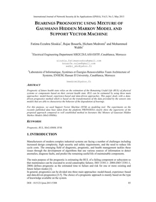 International Journal of Network Security & Its Applications (IJNSA), Vol.5, No.3, May 2013
DOI : 10.5121/ijnsa.2013.5308 85
BEARINGS PROGNOSTIC USING MIXTURE OF
GAUSSIANS HIDDEN MARKOV MODEL AND
SUPPORT VECTOR MACHINE
Fatima Ezzahra Sloukia1
, Rajae Bouarfa, Hicham Medromi2
and Mohammed
Wahbi1
1
Electrical Engineering Department SIR2C2S/LASI-EHTP, Casablanca, Morocco
sloukia.fatimaezzahra@gmail.com
bouarfe.rajae@gmail.com
wahbi_mho@yahoo.fr
2
Laboratoire d’Informatique, Systèmes et Énergies Renouvelables Team Architecture of
Systems, ENSEM, Hassan II University, Casablanca, Morocco
hmedromi@yahoo.fr
ABSTRACT
Prognostic of future health state relies on the estimation of the Remaining Useful Life (RUL) of physical
systems or components based on their current health state. RUL can be estimated by using three main
approaches: model-based, experience-based and data-driven approaches. This paper deals with a data-
driven prognostics method which is based on the transformation of the data provided by the sensors into
models that are able to characterize the behavior of the degradation of bearings.
For this purpose, we used Support Vector Machine (SVM) as modeling tool. The experiments on the
recently published data base taken from the platform PRONOSTIA clearly show the superiority of the
proposed approach compared to well established method in literature like Mixture of Gaussian Hidden
Markov Models (MoG-HMMs).
KEYWORDS
 
Prognostic, RUL, MoG-HMM, SVM.
 
1. INTRODUCTION
Manufacturers of modern complex industrial systems are facing a number of challenges including
increased design complexity, high security and safety requirements, and the need to reduce life
cycle costs. The emerging field of diagnostic, prognostic, and health management tackles these
issues through the development of algorithms that use various sources of information to detect
anomalies, diagnose faults, and predict the remaining useful life of maintainable components.
The main purpose of the prognostic is estimating the RUL of a failing component or subsystem so
that maintenance can be executed to avoid catastrophic failures. ISO 13381-1: 2004 (ISO 13381-1,
2004) defines prognostic as the estimated time to failure and risk for one or more existing and
future failure modes [1].
In general, prognostics can be divided into three main approaches: model-based, experience–based
and data-driven prognostics [3-5]. The choice of a prognostic approach is mainly based on the type
of knowledge available on the system.
 