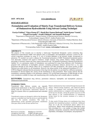 Research J. Pharm. and Tech. 4(5): May 2011




ISSN 0974-3618                                        www.rjptonline.org

RESEARCH ARTICLE
Formulation and Evaluation of Matrix-Type Transdermal Delivery System
    of Ondansetron Hydrochloride Using Solvent Casting Technique
  Farsiya Fathima1, Vijaya Kumar B1*, Shashi Ravi Suman Rudrangi2, Satish Kumar Vemula1,
                Prasad Garrepally1, Swathi Chilukula1 and Samatha Rudrangi3
        1
        Department of Pharmaceutics, Jangaon Institute of Pharmaceutical Sciences, Kakatiya University,
                           Yeshwanthapur, Jangaon-506167, Andhra Pradesh, India
2
  Department of Pharmaceutical Sciences, School of Science, University of Greenwich, Chatham Maritime, Kent,
                                          United Kingdom ME4 4TB
3
  Department of Pharmaceutics, Talla Padmavathi College of Pharmacy, Kakatiya University, Urus, Kareemabad-
                                        506002, Andhra Pradesh, India
                     *Corresponding Author E-mail: suman_rudrangijips@yahoo.com

ABSTRACT:
The purpose of this research was to develop a matrix-type Transdermal therapeutic system containing drug
Ondansetron hydrochloride (OSH) with different ratios of hydrophilic and hydrophobic polymeric systems by the
solvent evaporation technique by using 25 % w/w of di-butyl phthalate to the polymer weight, incorporated as
plasticizer. 5% menthol was used to enhance the Transdermal permeation of OSH. Formulated transdermal patches
were physically evaluated with regard to thickness, weight variation, drug content, flatness, folding endurance,
percentage of moisture content and water vapour transmission rate. All prepared formulations indicated good physical
stability. Ex vivo permeation studies of formulations were performed by using Franz diffusion cells. Formulation
prepared with combination of hydrophilic polymers containing permeation enhancer showed best ex vivo skin
permeation through rat skin (Wistar albino rat) as compared to all other formulations. The release profile of OSH
followed zero-order kinetics in all formulations. However, the release profile of the optimized formulation F17 (r2 =
0.999 for Higuchi) indicated that the permeation of the drug from the patches was governed by a diffusion mechanism.
Formulation F showed highest flux among all the formulations in drug permeation. These results indicate that the
formulations containing menthol as the penetration enhancer (5%) giving better penetration of OSH through rat skin
were considered as suitable for large scale manufacturing with a backing layer and a suitable adhesive membrane.

KEYWORDS: Transdermal drug delivery, penetration enhancers, hydrophilic and hydrophobic polymers,
Ondansetron hydrochloride.

INTRODUCTION:
Transdermal drug delivery systems are topically               Patient satisfaction has been realized through decreased side
administered medicaments in the form of patches that are      effects, reduced dosing frequency, and improved plasma
mainly used for non-invasive “intravenous infusion” of        profiles as compared with conventional oral dosing or
drugs for systemic effects at a predetermined and controlled  painless administration as compared with injection therapy.
rate.1                                                        In the last two decades, among the greatest successes in CR
                                                              drug delivery is the commercialization of transdermal
Transdermal systems are designed to deliver the therapeutic dosage forms for the systemic treatment of a variety of
                                                                         2-7
agent at a controlled rate from the device to and through the diseases.
skin into the systemic circulation. This route of
administration avoids unwanted presystemic metabolism To date, nearly 20 drugs alone or in combination have been
(first-pass effect) in the GI tract and the liver.            launched into transdermal products worldwide. Additional
                                                              drugs are in the late development phases (phase II to
                                                              registration). Matrix based transdermal formulations have
                                                              been developed for a vast number of drugs that include
                                                              ephedrine, ketoprofen, metoprolol, labetolol hydrochloride,
Received on 21.02.2011          Modified on 12.03.2011        triprolidine, nitrendipine, lercanidipine, and propranolol. 8-14
Accepted on 24.03.2011        © RJPT All right reserved
Research J. Pharm. and Tech. 4(5): May 2011; Page 806-814

                                                               806
 