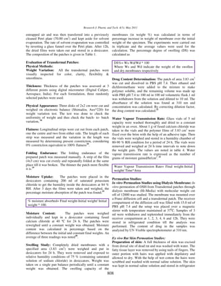 Research J. Pharm. and Tech. 4(5): May 2011

entrapped air and was then transferred into a previously        membranes (in weight %) was calculated in terms of
cleaned Petri plate (70.00 cm2) and kept aside for solvent      percentage increase in weight of membrane over the initial
evaporation. The rate of solvent evaporation was controlled     weight of the specimen. The experiments were carried out
by inverting a glass funnel over the Petri plate. After 12h,    in triplicate and the average values were used for the
the dried films were taken out and stored in a desiccator.      calculation. The percentage degree of swelling (DS) was
The composition of the patches is given in Table 1.             calculated as

Evaluation of Transdermal Patches:                              DS%= Ws-Wd/Wd * 100
Physical Methods:                                               Where Ws and Wd indicate the weight of the swollen
Weight Variation: All the transdermal patches were              and dry membranes respectively
visually inspected for color, clarity, flexibility &
smoothness.                                                   Drug Content Determination: The patch of area 3.83 cm2
                                                              was cut and dissolved in PBS pH 7.4. Then ethanol and
Thickness: Thickness of the patches was assessed at 3 dichloromethane were added to the mixture to make
different points using digital micrometer (Digital Caliper, polymer soluble, and the remaining volume was made up
Aerospace, India). For each formulation, three randomly with PBS pH 7.4 to 100 ml in 100 ml volumetric flask.1 ml
selected patches were used.                                   was withdrawn from the solution and diluted to 10 ml. The
                                                              absorbance of the solution was found at 310 nm and
Physical Appearance: Three disks of 2x2 cm were cut and concentration was calculated. By correcting dilution factor,
weighed on electronic balance (Shimadzu, Aux*220) for the drug content was calculated.21
weight variation test. The test was done to check the
uniformity of weight and thus check the batch- to- batch Water Vapour Transmission Rate: Glass vials of 5 ml
variation. 16                                                 capacity were washed thoroughly and dried to a constant
                                                              weight in an oven. About 1 g of fused calcium chloride was
Flatness: Longitudinal strips were cut out from each patch, taken in the vials and the polymer films of 3.83 cm2 were
one the centre and two from either side. The length of each fixed over the brim with the help of an adhesive tape. Then
strip was measured and the variation in the length was the vials were weighed and stored in a humidity chamber of
measured by determining present constriction, considering 80-90 % RH condition for a period of 24 h. The vials were
0% constriction equivalent to 100% flatness18.                removed and weighed at 24 h time intervals to note down
                                                              the weight gain. The values are noted in table 4. Water
Folding Endurance: The folding endurance of the vapour transmission rate is expressed as the number of
prepared patch was measured manually. A strip of the film grams of moisture gained/hr/cm2. 22
(4x3 cm) was cut evenly and repeatedly folded at the same
place till it was broken. The thinner the patch more flexible   Water Vapour Transmission Rate= Final weight-Initial
it is.19                                                        weight/ Time*Area
Moisture Uptake:        The patches were placed in the
                                                                Permeation Studies:
desiccators containing 200 ml of saturated potassium
                                                                In vitro Permeation Studies using Dialysis Membrane: In
chloride to get the humidity inside the desiccators at 84 %
                                                                vitro permeation of OSH from Transdermal patches through
RH. After 3 days the films were taken and weighed, the
                                                                dialysis membrane (Hi-Media) with molecular weight cut
percentage moisture absorption of the patch was found.19
                                                                off of 12000 was studied. The membrane was mounted over
                                                                a Franz diffusion cell and a transdermal patch. The receiver
 % moisture absorbed= Final weight-Initial weight/ Initial      compartment of the diffusion cell was filled with 15.0 ml of
 weight * 100.                                                  PBS pH 7.4 and the setup was placed over a magnetic
                                                                stirrer with temperature maintained at 370C. Samples of 3
Moisture Content:            The patches were weighed           ml were withdrawn and replenished immediately from the
individually and kept in a desiccator containing fused          receiver compartment at 1, 2, 3, 4, 6 and 12h. They were
calcium chloride at 40 ºC for 24 h. The patches were            stored in refrigerated condition till the analysis was
reweighed until a constant weight was obtained. Moisture        performed. The content of drug in the samples was
content was calculated in percentage based on the               analyzed by UV-Visible spectrophotometer at 310 nm.
difference between the initial and constant final weights. An   .
average of three readings was noted20.                          Ex vivo Rat Skin Permeation Studies:
                                                                Preparation of skin: A full thickness of skin was excised
Swelling Study: Completely dried membranes with a               from dorsal site of dead rat and was washed with water. The
specified area (3.83 cm2) were weighed and put in               fatty tissue layer was removed by using nails of fingers. The
desiccators for 24 h. They were removed and exposed to          outer portion with hairs was applied with depilatory and
relative humidity conditions of 75 % (containing saturated      allowed to dry. With the help of wet cotton the hairs were
solution of sodium chloride) in desiccators. Weight was         scrubbed and washed with normal saline solution. The skin
taken on a single pan balance periodically until a constant     was kept in normal saline solution and stored in refrigerator
weight was obtained. The swelling capacity of the
                                                             808
 