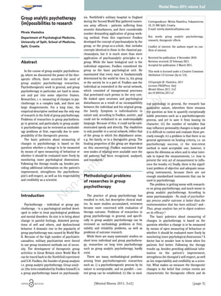 [Mental Illness 2011; 3:e2] [page 3]
Group analytic psychotherapy
(im)possibilities to research
Mirela Vlastelica
Department of Psychological Medicine,
University of Split, School of Medicine,
Split, Croatia
Abstract
In the course of group analytic psychothera-
py, where we discovered the power of the ther-
apeutic effects, there occurred the need of
group analytic psychotherapy researches.
Psychotherapeutic work in general, and group
psychotherapy in particular, are hard to meas-
ure and put into some objective frames.
Researches, i. e. measuring of changes in psy-
chotherapy is a complex task, and there are
large disagreements. For a long time, the
empirical-descriptive method was the only way
of research in the field of group psychotherapy.
Problems of researches in group psychothera-
py in general, and particularly in group analyt-
ic psychotherapy can be reviewed as methodol-
ogy problems at first, especially due to unre-
peatability of the therapeutic process.
The basic polemics about measuring of
changes in psychotherapy is based on the
question whether a change is to be measured
by means of open measuring of behaviour or
whether it should be evaluated more finely by
monitoring inner psychological dimensions.
Following the therapy results up, besides pro-
viding additional information on the patient’s
improvement, strengthens the psychothera-
pist’s self-respect, as well as his respectability
and credibility as a scientist.
Introduction
Psychotherapy - individual or group psy-
chotherapy - is a psychological method devel-
oped in order to treat psychological problems
and mental disorders. Its aim is to bring about
change in painful feelings, distorted percep-
tions of self and others, and dysfunctional
behavior. A dramatic rise in the popularity of
group psychotherapy was caused by World War
II. Because of the high number of psychiatric
casualties, military psychiatrists were forced
to use group treatment methods out of neces-
sity. The development of therapeutic group
activities in Great Britain since World War II
can be traced back to the Northfield experiment
and S.H. Foulkes, the founder of group analysis
i.e. group analytic psychotherapy. Group analy-
sis (the term established by Foulkes himself) is
a group psychotherapy based on psychoanaly-
sis. Northfield's military hospital in England
during the Second World War gathered numer-
ous army officers - patients suffering from
neurotic disturbances, and their considerable
number demanding application of group work-
ing method. From this experience Foulkes
developed the concept of psychoanalysis by the
group, or the group-as-a-whole, that includes
concepts identical to those in the classical psy-
choanalysis, but it is much more than mere
application of psychoanalytic principles to a
group. While the basic biological unit is the
individual organism, Foulkes considered the
group as the basic psychological unit. He
maintained that every man is fundamentally
determined by the world he lives in, his group
or the society he is a part of. Foulkes saw the
individual as enmeshed in the social network,
which consisted of transpersonal processes
that penetrated each person to the very core.
He looked upon neuroses and psychological
disturbances as a result of an incompatibility
between the individual and his original group,
the family. Symptom is individualistic in
nature and, according to Foulkes, autistic, and
could not be verbalized in an understandable
language. Because of this, it could not be com-
municated openly and directly. The resolution
is only possible in a social network, either that
of the group in which the disturbance arose,
e.g. the family, or in a therapeutic group. The
healing properties of the group are dependent
on this uncovering. Foulkes maintained that
new modes of relating were available once the
old patterns had been recognized, analyzed,
and translated.1
Methodological problems
of researches in group
psychotherapy
The practice of group psychotherapy has
resulted in rich, but descriptive clinical stud-
ies. As more studies accumulated, reviewers
became more concerned with evaluation of
therapy outcome. Problems of researches in
group psychotherapy in general, and specifi-
cally in group analytic psychotherapy can be
reviewed as methodology problems at first,
validity and reliability problems, as well as
problems of outcome research.
While there are many systematic studies on
short term individual and group psychothera-
py, researches on long term psychotherapy
such as group analytic psychotherapy, hardly
exist.
There are many methodological problems
arising from psychotherapeutic researches
such as: i) a psychotherapeutic process by its
nature is unrepeatable, and no parallel – con-
trol group can be established; ii) like in med-
ical psychology in general, the research has
qualitative nature, wherefore there remains
the question as how to quantify exceptionally
subtle processes such as a psychotherapeutic
process, and yet to save it from loosing its
character; iii) the number of variables that
may influence personality changes is large and
it is difficult to control and evaluate them pre-
cisely enough; iv) a problem is that there is no
general agreement on healing criteria, i.e. on
psychotherapy success; v) the test-retest
method is most acceptable one; however, it
opens the dilemma as when and in what inter-
vals to repeat the measurements, i.e. how to
prevent the very act of measurement to influ-
ence the results; vi) finally, there is the signif-
icant problem of objective and adequate meas-
uring instruments, because there are not
enough standardised instruments that can be
used in psychotherapy.
The problem is getting worse with research-
es on group psychotherapy, and much worse in
group analytic psychotherapy. According to
some psychoanalysts - No study of psychother-
apy process and/or outcome is better than the
instrumentation that has been utilized,2 and -
Thus, group analysis has yet to digest evidence
on its efficacy.3
The basic polemics about measuring of
changes in psychotherapy is based on the
question whether a change is to be measured
by means of open measuring of behaviour or
whether it should be evaluated more finely by
monitoring inner psychological dimensions.4 A
doctor has to wonder how to know when his
patients feel better. Following the therapy
results up, besides providing additional infor-
mation on the patient’s improvement,
strengthens the therapist’s self-respect, as well
as his respectability and credibility as a scien-
tist. What makes us measure the therapeutic
changes is the belief that certain events are
characteristic for therapeutic effects and do
Mental Illness 2011; volume 3:e2
Correspondence: Mirela Vlastelica, Vukasoviceva
10, 21 000 Split, Croatia.
E-mail: mirela.vlastelica@yahoo.com
Key words: group analytic psychotherapy,
research, therapeutic effects
Conflict of interest: the authors report no con-
flicts of interest.
Received for publication: 4 December 2010.
Revision received: 22 February 2011.
Accepted for publication: 2 March 2011.
This work is licensed under a Creative Commons
Attribution 3.0 License (by-nc 3.0).
©Copyright M. Vlastelica, 2011
Licensee PAGEPress, Italy
Mental Illness 2011; 3:e2
doi:10.4081/mi.2011.e2
N
on-com
m
ercialuse
only
 