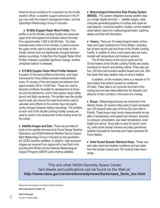 observe actual conditions for evaluation by the shuttle        ♦ Meteorological Interactive Data Display System
    weather officer, a weather support astronaut in the fir-       (MIDDS). This system integrates diverse weather data
    ing room with the mission management team, and the             on a single display terminal — satellite images, radar,
    Spaceflight Meteorology Group in Houston.                      computer-generated graphics of surface and upper-air
                                                                   map features, numerical weather models, current weather
         ♦ 50 MHz Doppler Radar Wind Profiler. This                observations, data from meteorological towers, lightning
    profiler is at the Shuttle Landing Facility and measures       strikes and field mill information.
    upper level wind speed and direction above Kennedy
    from approximately 7,000 to 60,000 feet. The data,             ♦ Towers. There are 33 meteorological towers at Ken-
    received every three to five minutes, is used to ensure        nedy and Cape Canaveral Air Force Station, including
    the upper winds used to calculate wind loads on the            two at each launch pad and three at the Shuttle Landing
    shuttle vehicle have not significantly changed between         Facility. In addition to wind, most towers also are instru-
    balloon soundings. If data from the Doppler Radar Wind         mented with temperature and moisture sensors.
    Profiler indicates a possible significant change, another           The 60-foot towers at the launch pads and the
    Jimsphere balloon is released.                                 33-foot towers at the Shuttle Landing Facility are closely
                                                                   monitored for launch and landing criteria. There also are
    ♦ 915 MHz Doppler Radar Wind Profiler Network.                 four, 200-foot instrumented weather towers and one, 500-
    A system of five wind profilers at Kennedy and Cape            foot tower that relay weather data at various heights.
    Canaveral Air Force Station provide measurements                    In addition, on the mainland, there is a network of 19
    every 15 minutes of the wind speed and direction from          wind towers that extend outward an additional
    approximately 300 to 10,000 feet. These are used to            20 miles. Tower data is an important short-term fore-
    forecast conditions favorable for development of show-         casting tool and also helps determine the direction and
    ers and thunderstorms, and to help assess range safety         distance of toxic corridors in the event of a mishap.
    launch and flight constraints. The profiler near the shuttle
    launch pads can ensure the lower-level winds used to           ♦ Buoys. Meteorological buoys are anchored in the
    calculate wind effects on the vehicle have not signifi-        Atlantic Ocean 20 nautical miles east of Cape Canaveral
    cantly changed between balloon soundings. The profilers        and 120 nautical miles east of Ponce De Leon Inlet in
    at each end of the Shuttle Landing Facility runway are         Florida. These buoys relay hourly measurements via sat-
    used to assist in the assessment of the landing winds for      ellite of temperature, wind speed and direction, baromet-
    the orbiter.                                                   ric pressure, precipitation, sea water temperature, wave
                                                                   height and period. Buoy data is used for launch, land-
    ♦ Satellite Images and Data. These are provided di-            ing, solid rocket booster retrieval and daily operational
    rectly to the satellite terminal at Air Force Range Weather    weather forecasts for Kennedy and Cape Canaveral Air
    Operations and NOAA National Weather Service Space-            Force Station.
    flight Meteorology Group in Houston by the geostation-
    ary GOES weather satellites. In addition, high-resolution      ♦ Solid Rocket Booster Retrieval Ships. These ves-
    images are received from spacecraft in low Earth orbit,        sels radio observed weather conditions and sea state
    including the NOAA and the Defense Meteorological              from the booster impact area 140 nautical miles down-
    Support Program (DMSP) polar-orbiting satellites.              range.


                        This and other NASA Kennedy Space Center
                  fact sheets and publications can be found on the Web at:
         http://www.nasa.gov/centers/kennedy/news/facts/nasa_facts_toc.html

    National Aeronautics and Space Administration
    Kennedy Space Center, FL

    www.nasa.gov
6   FS-2011-3-064-KSC
 