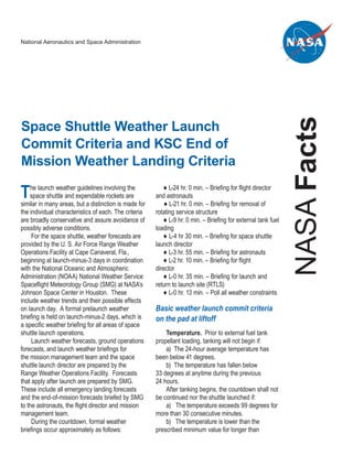 National Aeronautics and Space Administration




                                                                                                                NASA Facts
Space Shuttle Weather Launch
Commit Criteria and KSC End of
Mission Weather Landing Criteria

T   he launch weather guidelines involving the
    space shuttle and expendable rockets are
similar in many areas, but a distinction is made for
                                                           ♦ L-24 hr. 0 min. – Briefing for flight director
                                                       and astronauts
                                                           ♦ L-21 hr. 0 min. – Briefing for removal of
the individual characteristics of each. The criteria   rotating service structure
are broadly conservative and assure avoidance of           ♦ L-9 hr. 0 min. – Briefing for external tank fuel
possibly adverse conditions.                           loading
     For the space shuttle, weather forecasts are          ♦ L-4 hr 30 min. – Briefing for space shuttle
provided by the U. S. Air Force Range Weather          launch director
Operations Facility at Cape Canaveral, Fla.,               ♦ L-3 hr. 55 min. – Briefing for astronauts
beginning at launch-minus-3 days in coordination           ♦ L-2 hr. 10 min. – Briefing for flight
with the National Oceanic and Atmospheric              director
Administration (NOAA) National Weather Service             ♦ L-0 hr. 35 min. – Briefing for launch and
Spaceflight Meteorology Group (SMG) at NASA’s          return to launch site (RTLS)
Johnson Space Center in Houston. These                     ♦ L-0 hr. 13 min. – Poll all weather constraints
include weather trends and their possible effects
on launch day. A formal prelaunch weather              Basic weather launch commit criteria
briefing is held on launch-minus-2 days, which is      on the pad at liftoff
a specific weather briefing for all areas of space
shuttle launch operations.                                 Temperature. Prior to external fuel tank
     Launch weather forecasts, ground operations       propellant loading, tanking will not begin if:
forecasts, and launch weather briefings for                a) The 24-hour average temperature has
the mission management team and the space              been below 41 degrees.
shuttle launch director are prepared by the                b) The temperature has fallen below
Range Weather Operations Facility. Forecasts           33 degrees at anytime during the previous
that apply after launch are prepared by SMG.           24 hours.
These include all emergency landing forecasts              After tanking begins, the countdown shall not
and the end-of-mission forecasts briefed by SMG        be continued nor the shuttle launched if:
to the astronauts, the flight director and mission         a) The temperature exceeds 99 degrees for
management team.                                       more than 30 consecutive minutes.
     During the countdown, formal weather                  b) The temperature is lower than the
briefings occur approximately as follows:              prescribed minimum value for longer than
 