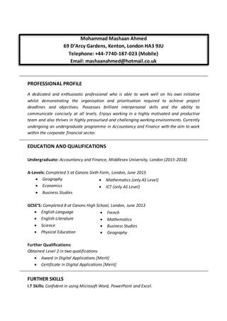  Mathematics (only AS Level)
 ICT (only AS Level)
 French
 Mathematics
 Business Studies
 Geography
Mohammad Mashaan Ahmed
69 D’Arcy Gardens, Kenton, London HA3 9JU
Telephone: +44-7740-187-023 (Mobile)
Email: mashaanahmed@hotmail.co.uk
PROFESSIONAL PROFILE
A dedicated and enthusiastic professional who is able to work well on his own initiative
whilst demonstrating the organisation and prioritisation required to achieve project
deadlines and objectives. Possesses brilliant interpersonal skills and the ability to
communicate concisely at all levels. Enjoys working in a highly motivated and productive
team and also thrives in highly pressurised and challenging working environments. Currently
undergoing an undergraduate programme in Accountancy and Finance with the aim to work
within the corporate financial sector.
EDUCATION AND QUALIFICATIONS
Undergraduate: Accountancy and Finance, Middlesex University, London (2015-2018)
A-Levels: Completed 5 at Canons Sixth Form, London, June 2015
 Geography
 Economics
 Business Studies
GCSE’S: Completed 8 at Canons High School, London, June 2013
 English Language
 English Literature
 Science
 Physical Education
Further Qualifications:
Obtained Level 2 in two qualifications
 Award in Digital Applications [Merit]
 Certificate in Digital Applications [Merit]
FURTHER SKILLS
I.T Skills: Confident in using Microsoft Word, PowerPoint and Excel.
 