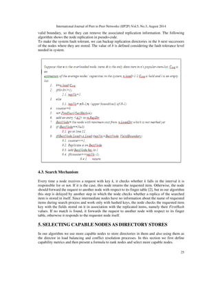 International Journal of Peer to Peer Networks (IJP2P) Vol.5, No.3, August 2014
25
valid boundary, so that they can remove the associated replication information. The following
algorithm shows the node replication in pseudo-code.
To make the system fault tolerant, we can backup replication directories in the b next successors
of the nodes where they are stored. The value of b is defined considering the fault tolerance level
needed in system.
4.3. Search Mechanism
Every time a node receives a request with key k, it checks whether k falls in the interval it is
responsible for or not. If it is the case, this node returns the requested item. Otherwise, the node
should forward the request to another node with respect to its finger table [2], but in our algorithm
this step is delayed by another step in which the node checks whether a replica of the searched
item is stored in itself. Since intermediate nodes have no information about the name of requested
items during search process and work only with hashed keys, the node checks the requested item
key with the fields stored on it in association with the replicated items, namely their FirstHash
values. If no match is found, it forwards the request to another node with respect to its finger
table, otherwise it responds to the requester node itself.
5. SELECTING CAPABLE NODES AS DIRECTORY STORES
In our algorithm we use more capable nodes to store directories in them and also using them as
the director in load balancing and conflict resolution processes. In this section we first define
capability metrics and then present a formula to rank nodes and select more capable nodes.
 
