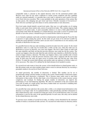International Journal of Peer to Peer Networks (IJP2P) Vol.5, No.3, August 2014
27
comparable nodes is selected as the related directory store for the mentioned pointer node.
Because score value for any node is different in variant system conditions and also candidate
nodes are selected randomly, it is possible that a new node is selected in each round of Second-
Level-Node-Selection execution. This is more probable in the early operations of the system. But
as time passes, this changing rate gets lower and lower. Periodic execution of Second-Level-
Node-Selection can help to give the chance to newly entered nodes to store directories.
First level nodes should identify second level nodes. One way is to add another set of routing
tables to each node whose entries only consist of second level nodes. This solution imposes high
overhead on all system nodes. A more reasonable solution is to store a field called DirDest in
each pointer node where the identifier of a related directory store node is saved. If a pointer node
decides to leave the system, it should first give its stored DirDest field to its successor.
As we formerly explained, each node can find its related pointer node through the PionterNo that
is passed to it upon joining the system. So this node can get aware of its relevant LoadDir by
reading the stored identifier in DirDest and it can also store it somewhere in its own memory with
the name of MyDirDest for later uses.
It is possible however that any node including second level nodes leave the system. So the stored
MyDirDest value in a node may be invalid after a while. In this case, when this node uses its
MyDirDest to access its directory, two cases may happen. The first is that it finds no node with
the same identifier and finds out that the previous directory store node has left the system. The
second case happens when the node finds the node with the same identifier as MyDirDest but this
node no longer contains a directory. The latter case happens when a more suitable node is found
for the related interval, so that the previous directory store node is replaced with the new found
node. In both cases the node can again access its pointer node and find the new value from
DirDest. To make the system fault tolerant, each pointer node can replicate its DirDest value to b
of its successors. The value of b is defined by the fault tolerance level needed in system.
If a second level node wants to leave the system, it first should inform its related pointer node, so
that this pointer node can select another proper node to store its relevant directory by executing a
procedure similar to Second-Level-Node-Selection.
As stated previously, the number of directories is limited. This number can be set to
proportionally change with the number of nodes in the system. Small number of directories makes
the nodes that store directories a bottleneck. This is because many nodes want to send their
information to these nodes. On the other hand, a lot of directories in the system increase system
complexity and overhead. So finding the proper number of directories can improve the
performance of our load balancing algorithm. We show by simulation in the next sections that
even with 16 nodes in a single group, most heavy loaded nodes are successful in shedding their
loads by probing only one directory.
It is possible that some node leave the system after a while, so its related stored information in the
directory is no longer valid. As we explained before, nodes periodically send their information to
their related directory and a second level node gets aware of an invalid directory entry if no such
information is sent for this entry in the specified periods. In such cases, this entry can be deleted
by the related directory store node.
To prevent excess number of second level nodes, we define a lower threshold for the minimum
number of entries a second level node can have. If a second level node notices its directory entries
 