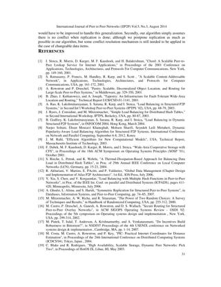 International Journal of Peer to Peer Networks (IJP2P) Vol.5, No.3, August 2014
31
would have to be improved to handle this generalization. Secondly, our algorithm simply assumes
there is no conflict when replication is done; although we postpone replication as much as
possible in our algorithm, but some conflict resolution mechanism is still needed to be applied in
the case of changeable data items.
REFERENCES
[1] I. Stoica, R. Morris, D. Karger, M. F. Kaashoek, and H. Balakrishnan, "Chord: A Scalable Peer-to-
Peer Lookup Service for Internet Applications," in Proceedings of the 2001 Conference on
Applications, Technologies, Architectures, and Protocols For Computer Communications, New York,
pp. 149-160, 2001.
[2] S. Ratnasamy, P. Francis, M. Handley, R. Karp, and S. Scott , "A Scalable Content-Addressable
Network", in Applications, Technologies, Architectures, and Protocols for Computer
Communications, USA, pp. 161-172, 2001.
[3] A. Rowstron and P. Druschel, "Pastry: Scalable, Decentralized Object Location, and Routing for
Large-Scale Peer-to-Peer Systems," in Middleware, pp. 329-350, 2001.
[4] B. Zhao, J. Kubiatowicz, and A. Joseph, "Tapestry: An Infrastructure for Fault-Tolerant Wide-Area
Location and Routing," Technical Report UCB/CSD-01-1141, 2001.
[5] A. Rao, K. Lakshminarayanan, S. Surana, R. Karp, and I. Stoica, "Load Balancing in Structured P2P
Systems," in Second Int’l Workshop Peer-to-Peer Systems (IPTPS ’02), USA, pp. 68-79, 2003.
[6] J. Byers, J. Considine, and M. Mitzenmacher, "Simple Load Balancing for Distributed Hash Tables,"
in Second International Workshop, IPTPS, Berkeley, USA, pp. 80-87, 2003.
[7] B. Godfrey, K. Lakshminarayanan, S. Surana, R. Karp, and I. Stoica, “Load Balancing in Dynamic
Structured P2P Systems”, in INFOCOM 2004, Hong Kong, March 2004.
[8] Narjes Soltani, Ehsan Mousavi Khaneghah, Mohsen Sharifi, Seyedeh Leili Mirtaheri, Dynamic
Popularity-Aware Load Balancing Algorithm for Structured P2P Systems, International Conference
on Network and Parallel Computing, September 6-8, 2012, Korea
[9] J. M. Ruhl, "Efficient Algorithms for New Computational Models", USA, Technical Report,
Massachusetts Institute of Technology, 2003.
[10] F. Dabek, M. F. Kaashoek, D. Karger, R. Morris, and I. Stoica, “Wide-Area Cooperative Storage with
CFS”, in Proceedings of the 18th ACM Symposium on Operating Systems Principles (SOSP ’01),
October 2001.
[11] S. Rieche, L. Petrak, and K. Wehrle, "A Thermal-Dissipation-Based Approach for Balancing Data
Load in Distributed Hash Tables", in Proc. of 29th Annual IEEE Conference on Local Computer
Networks (LCN), Germany, pp. 15-23, 2004.
[12] R. Akbariani, V. Martins, E. PAcitti, and P. Valduriez, “Global Data Management (Chapter Design
and Implementation of Atlas P2P Architecture)”. 1st Ed., IOS Press, July 2006.
[13] Y. Xia, S. Chen, and V. Korgaonkar, “Load Balancing with Multiple Hash Functions in Peer-to-Peer
Networks”, in Proc. of the IEEE Int. Conf. on parallel and Distributed Systems (ICPADS), pages 411-
420, Minneapolis, Minnesota, July 2006.
[14] A. Ghodsi, L. Alima, and S. Haridi, “Symmetric Replication for Structured Peer-to-Peer Systems”, in
Databases, Information Systems, and Peer-to-Peer Computing, pp. 74–85, 2007.
[15] M. Mitzenmacher, A. W. Richa, and R. Sitaraman, "The Power of Two Random Choices: A Survey
of Techniques and Results," in Handbook of Randomized Computing, USA, pp. 255-312, 2000.
[16] M. Castro, P. Druschel, A. Ganesh, A. Rowstron, and D. S. Wallach, "Secure Routing for Structured
Peer-to-Peer Overlay Networks", in ACM SIGOPS Operating Systems Review - OSDI '02:
Proceedings of the 5th symposium on Operating systems design and implementation , New York,
USA, pp. 299-314, 2002.
[17] M. Piatek, T. Isdal, T. Anderson, A. Krishnamurthy, and A. Venkataramani, "Do Incentives Build
Robustness in Bittorrent?", in NSDI'07 Proceedings of the 4th USENIX conference on Networked
systems design & implementation , Cambridge, MA, pp. 1-14, 2007.
[18] M. Costa, M. Castro, A. Rowstron, and P. Key, "PIC: Practical Internet Coordinates for Distance
Estimation", in Proceedings of the 24th International Conference on Distributed Computing Systems
(ICDCS'04), Tokyo, Japan , 2004.
[19] C. Blake and R. Rodrigues, "High Availability, Scalable Storage, Dynamic Peer Networks: Pick
Two", in Proceedings of HotOS IX, Lihue, HI, May 2003.
 