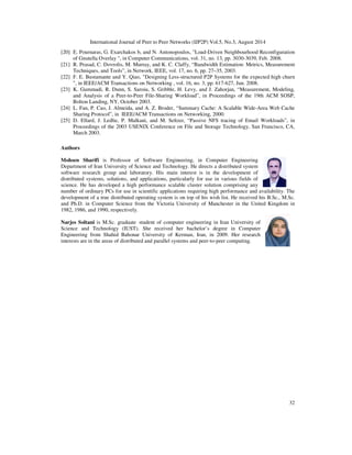 International Journal of Peer to Peer Networks (IJP2P) Vol.5, No.3, August 2014
32
[20] E. Pournaras, G. Exarchakos b, and N. Antonopoulos, "Load-Driven Neighbourhood Reconfiguration
of Gnutella Overlay ", in Computer Communications, vol. 31, no. 13, pp. 3030-3039, Feb. 2008.
[21] R. Prasad, C. Dovrolis, M. Murray, and K. C. Claffy, “Bandwidth Estimation: Metrics, Measurement
Techniques, and Tools”, in Network, IEEE, vol. 17, no. 6, pp. 27–35, 2003.
[22] F. E. Bustamante and Y. Qiao, "Designing Less-structured P2P Systems for the expected high churn
", in IEEE/ACM Transactions on Networking , vol. 16, no. 3, pp. 617-627, Jun. 2008.
[23] K. Gummadi, R. Dunn, S. Saroiu, S. Gribble, H. Levy, and J. Zahorjan, “Measurement, Modeling,
and Analysis of a Peer-to-Peer File-Sharing Workload”, in Proceedings of the 19th ACM SOSP,
Bolton Landing, NY, October 2003.
[24] L. Fan, P. Cao, J. Almeida, and A. Z. Broder, “Summary Cache: A Scalable Wide-Area Web Cache
Sharing Protocol”, in IEEE/ACM Transactions on Networking, 2000.
[25] D. Ellard, J. Ledlie, P. Malkani, and M. Seltzer, “Passive NFS tracing of Email Workloads”, in
Proceedings of the 2003 USENIX Conference on File and Storage Technology, San Francisco, CA,
March 2003.
Authors
Mohsen Sharifi is Professor of Software Engineering, in Computer Engineering
Department of Iran University of Science and Technology. He directs a distributed system
software research group and laboratory. His main interest is in the development of
distributed systems, solutions, and applications, particularly for use in various fields of
science. He has developed a high performance scalable cluster solution comprising any
number of ordinary PCs for use in scientific applications requiring high performance and availability. The
development of a true distributed operating system is on top of his wish list. He received his B.Sc., M.Sc.
and Ph.D. in Computer Science from the Victoria University of Manchester in the United Kingdom in
1982, 1986, and 1990, respectively.
Narjes Soltani is M.Sc. graduate student of computer engineering in Iran University of
Science and Technology (IUST). She received her bachelor’s degree in Computer
Engineering from Shahid Bahonar University of Kerman, Iran, in 2009. Her research
interests are in the areas of distributed and parallel systems and peer-to-peer computing.
 