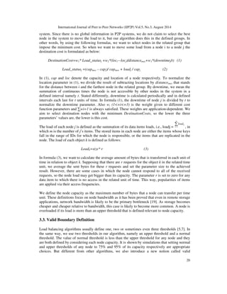 International Journal of Peer to Peer Networks (IJP2P) Vol.5, No.3, August 2014
20
system. Since there is no global information in P2P systems, we do not claim to select the best
node in the system to move the load to it, but our algorithm does this in the defined groups. In
other words, by using the following formulas, we want to select nodes in the related group that
impose the minimum cost. So when we want to move some load from a node i to a node j the
destination cost is formulated as below:
DestinationCost=w1* Load_statusj +w2*(loci—locj)/distancemax+w3*(downtimej/t) (1)
Load_statusj =(capmax – capj)/ capmax + loadj / capj (2)
In (1), cap and loc denote the capacity and location of a node respectively. To normalize the
location parameter in (1), we divide the result of subtracting locations by distancemax that stands
for the distance between i and the farthest node in the related group. By downtime, we mean the
summation of continuous times the node is not accessible by other nodes in the system in a
defined interval namely t. Stated differently, downtime is calculated periodically and in defined
intervals each last for t units of time. In formula (1), the downtime of node j is divided by t to
normalize the downtime parameter. Also wi (1<=i<=3) is the weight given to different cost
function parameters and ∑wi=1 is always satisfied. These weights are application-dependent. We
aim to select destination nodes with the minimum DestinationCosts, so the lower the three
parameters’ values are, the lower is this cost.
The load of each node j is defined as the summation of its data items loads, i.e., loadj =
∑=
m
k
kload
1 , in
which m is the number of j’s items. The stored items in each node are either the items whose keys
fall in the range of IDs for which the node is responsible, or the items that are replicated in the
node. The load of each object k is defined as follows:
Loadk=size* r (3)
In formula (3), we want to calculate the average amount of bytes that is transferred in each unit of
time in relation to object k. Supposing that there are r requests for the object k in the related time
unit, we average the sent bytes for these r requests and set the parameter size to the achieved
result. However, there are some cases in which the node cannot respond to all of the received
requests, so the node load may get bigger than its capacity. The parameter r is set to zero for any
data item to which there is no access in the related unit of time. This way, popularities of items
are applied via their access frequencies.
We define the node capacity as the maximum number of bytes that a node can transfer per time
unit. These definitions focus on node bandwidth as it has been proved that even in remote storage
applications, network bandwidth is likely to be the primary bottleneck [19]. As storage becomes
cheaper and cheaper relative to bandwidth, this case is likely to become more common. A node is
overloaded if its load is more than an upper threshold that is defined relevant to node capacity.
3.3. Valid Boundary Definition
Load balancing algorithms usually define one, two or sometimes even three thresholds [5,7]. In
the same way, we use two thresholds in our algorithm, namely an upper threshold and a normal
threshold. The value of normal threshold is less than the upper threshold for any node and they
are both defined by considering each node capacity. It is shown by simulations that setting normal
and upper thresholds of any node to 75% and 95% of its capacity respectively are appropriate
choices. But different from other algorithms, we also introduce a new notion called valid
 