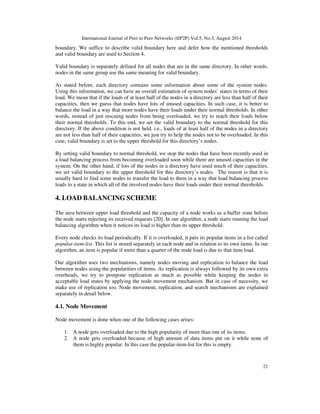 International Journal of Peer to Peer Networks (IJP2P) Vol.5, No.3, August 2014
21
boundary. We suffice to describe valid boundary here and defer how the mentioned thresholds
and valid boundary are used to Section 4.
Valid boundary is separately defined for all nodes that are in the same directory. In other words,
nodes in the same group use the same meaning for valid boundary.
As stated before, each directory contains some information about some of the system nodes.
Using this information, we can have an overall estimation of system nodes’ states in terms of their
load. We mean that if the loads of at least half of the nodes in a directory are less than half of their
capacities, then we guess that nodes have lots of unused capacities. In such case, it is better to
balance the load in a way that more nodes have their loads under their normal thresholds. In other
words, instead of just rescuing nodes from being overloaded, we try to reach their loads below
their normal thresholds. To this end, we set the valid boundary to the normal threshold for this
directory. If the above condition is not held, i.e., loads of at least half of the nodes in a directory
are not less than half of their capacities, we just try to help the nodes not to be overloaded. In this
case, valid boundary is set to the upper threshold for this directory’s nodes.
By setting valid boundary to normal threshold, we stop the nodes that have been recently used in
a load balancing process from becoming overloaded soon while there are unused capacities in the
system. On the other hand, if lots of the nodes in a directory have used much of their capacities,
we set valid boundary to the upper threshold for this directory’s nodes. The reason is that it is
usually hard to find some nodes to transfer the load to them in a way that load balancing process
leads to a state in which all of the involved nodes have their loads under their normal thresholds.
4. LOAD BALANCING SCHEME
The area between upper load threshold and the capacity of a node works as a buffer zone before
the node starts rejecting its received requests [20]. In our algorithm, a node starts running the load
balancing algorithm when it notices its load is higher than its upper threshold.
Every node checks its load periodically. If it is overloaded, it puts its popular items in a list called
popular-item-list. This list is stored separately in each node and in relation to its own items. In our
algorithm, an item is popular if more than a quarter of the node load is due to that item load.
Our algorithm uses two mechanisms, namely nodes moving and replication to balance the load
between nodes using the popularities of items. As replication is always followed by its own extra
overheads, we try to postpone replication as much as possible while keeping the nodes in
acceptable load states by applying the node movement mechanism. But in case of necessity, we
make use of replication too. Node movement, replication, and search mechanisms are explained
separately in detail below.
4.1. Node Movement
Node movement is done when one of the following cases arises:
1. A node gets overloaded due to the high popularity of more than one of its items.
2. A node gets overloaded because of high amount of data items put on it while none of
them is highly popular. In this case the popular-item-list for this is empty.
 