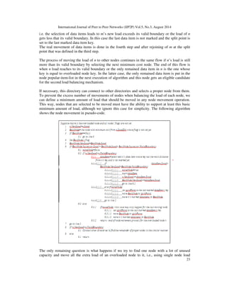 International Journal of Peer to Peer Networks (IJP2P) Vol.5, No.3, August 2014
23
i.e. the selection of data items leads to m’s new load exceeds its valid boundary or the load of n
gets less that its valid boundary. In this case the last data item is not marked and the split point is
set to the last marked data item key.
The real movement of data items is done in the fourth step and after rejoining of m at the split
point that was defined in the third step.
The process of moving the load of n to other nodes continues in the same flow if n’s load is still
more than its valid boundary by selecting the next minimum cost node. The end of this flow is
when n load reaches to its valid boundary or the only remained data item in n is the one whose
key is equal to overloaded node key. In the latter case, the only remained data item is put in the
node popular-item-list in the next execution of algorithm and this node gets an eligible candidate
for the second load balancing mechanism.
If necessary, this directory can connect to other directories and selects a proper node from them.
To prevent the excess number of movements of nodes when balancing the load of each node, we
can define a minimum amount of load that should be moved in any node movement operation.
This way, nodes that are selected to be moved must have the ability to support at least this basic
minimum amount of load, although we ignore this case for simplicity. The following algorithm
shows the node movement in pseudo-code.
The only remaining question is what happens if we try to find one node with a lot of unused
capacity and move all the extra load of an overloaded node to it, i.e., using single node load
 