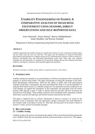 International Journal of UbiComp (IJU), Vol.5, No.3, July 2014
DOI:10.5121/iju.2014.5301 1
USABILITY ENGINEERING OF GAMES: A
COMPARATIVE ANALYSIS OF MEASURING
EXCITEMENT USING SENSORS, DIRECT
OBSERVATIONS AND SELF-REPORTED DATA
Arwa Alamoudi1
, Noura Alomar1
, Rawan Alabdulrahman1
,
Sarah Alkoblan1
and Wea'am Alrashed1
1
Department of Software Engineering, King Saud University, Riyadh, Saudi Arabia
ABSTRACT
Usability engineering and usability testing are concepts that continue to evolve. Interesting research studies
and new ideas come up every now and then. This paper tests the hypothesis of using an EDA-based
physiological measurements as a usability testing tool by considering three measures; which are observers‟
opinions, self-reported data and EDA-based physiological sensor data. These data were analyzed
comparatively and statistically. It concludes by discussing the findings that has been obtained from those
subjective and objective measures, which partially supports the hypothesis.
KEYWORDS
Wearable technology, Usability testing, Affective computing, Q Sensor, Xbox Kinect.
1. INTRODUCTION
Usability testing has emerged as an essential phase in software development and it examines the
property of systems being usable. This paper concentrates on taking the advantage of the EDA-
based physiological measurements, which has the ability to gather data from physiological
responses of the body. Consequently, the main idea behind this study is to test the hypothesis of
using the EDA-based sensors as a usability testing tool. An experiment has been conducted to see
if the findings can support this assumption. In this experiment, the participant wears the sensor
bracelet while playing a game in order to perform physical activities and thus increasing the
arousal level of the player. Three usability measures were considered in this experiment; external
observation; external self-reporting; and internal reactions measured by the sensor.
This paper is organized into six sections. Introduction is shown in section I. In section II, the
literature review is presented. Then, the experiment‟s design is discussed. The result obtained in
this research study is provided in section IV. After that, the discussion of the result is shown in
section V. Lastly, section VI concludes the paper.
2. RELATED WORK
2.1 Usability Testing
Usability testing is the process of measuring the quality of the system being tested by gaining the
users' feedback while they are interacting with the system and using its services [1]. The purpose
 