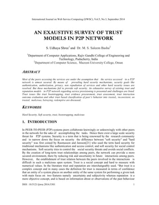 International Journal on Web Service Computing (IJWSC), Vol.5, No.3, September 2014
DOI : 10.5121/ijwsc.2014.5301 1
AN EXAUSTIVE SURVEY OF TRUST
MODELS IN P2P NETWORK
S. Udhaya Shree1
and Dr. M. S. Saleem Basha2
1
Department of Computer Applications, Rajiv Gandhi College of Engineering and
Technology, Puducherry, India
2
Department of Computer Science, Mazoon University College, Oman
ABSTRACT
Most of the peers accessing the services are under the assumption that the service accessed in a P2P
network is utmost secured. By means of prevailing hard security mechanisms, security goals like
authentication, authorization, privacy, non repudiation of services and other hard security issues are
resolved. But these mechanisms fail to provide soft security. An exhaustive survey of existing trust and
reputation models in P2P network regarding service provisioning is presented and challenges are listed.
Trust issues like trust bootstrapping, trust evidence procurement, trust assessment, trust interaction
outcome evaluation and other trust based classification of peer’s behavior into trusted,, inconsistent, un
trusted, malicious, betraying, redemptive are discussed,
KEYWORDS
Hard Security, Soft security, trust, bootstrapping, malicious
1. INTRODUCTION
In PEER-TO-PEER (P2P) systems peers collaborate knowingly or unknowingly with other peers
in the network for the sake of accomplishing the tasks. Hence there exist a large scale security
threat for P2P systems. Security is a term that is being renowned by the research community
and to narrow down the focus on security the difference between "soft security" and "hard
security” was first coined by Rasmusson and Jansson[21] who used the term hard security for
traditional mechanisms like authentication and access control, and soft security for social control
mechanisms. Soft security tries to control the social security threats and avoids social conflicts.
By the creation of long-term trust relationships among peers, the network can provide a more
secured environment, there by reducing risk and uncertainty in future interactions among peers.
However, the establishment of trust relation between the peers involved in the interactions is
difficult in such a malicious open system. Trust is a social concept and hard to measure with
numerical values. In the literature trust and reputation are interchangeably used. “But trust is a
complex concept and in many cases the definition for trust is measured in terms of confidence
that an entity of a system places on another entity of the same system for performing a given task
with main focus on two features namely uncertainty and subjectivity whereas reputation is a
more objective concept, and is based on information about or observations of the past behaviour
 