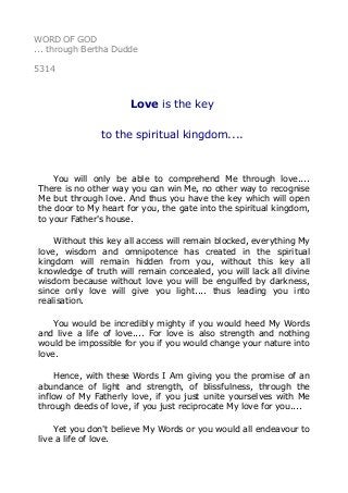 WORD OF GOD
... through Bertha Dudde
5314
Love is the key
to the spiritual kingdom....
You will only be able to comprehend Me through love....
There is no other way you can win Me, no other way to recognise
Me but through love. And thus you have the key which will open
the door to My heart for you, the gate into the spiritual kingdom,
to your Father's house.
Without this key all access will remain blocked, everything My
love, wisdom and omnipotence has created in the spiritual
kingdom will remain hidden from you, without this key all
knowledge of truth will remain concealed, you will lack all divine
wisdom because without love you will be engulfed by darkness,
since only love will give you light.... thus leading you into
realisation.
You would be incredibly mighty if you would heed My Words
and live a life of love.... For love is also strength and nothing
would be impossible for you if you would change your nature into
love.
Hence, with these Words I Am giving you the promise of an
abundance of light and strength, of blissfulness, through the
inflow of My Fatherly love, if you just unite yourselves with Me
through deeds of love, if you just reciprocate My love for you....
Yet you don't believe My Words or you would all endeavour to
live a life of love.
 