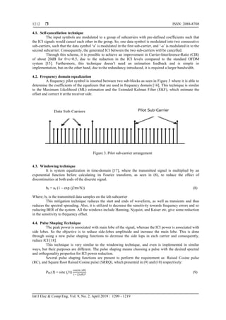  ISSN: 2088-8708
Int J Elec & Comp Eng, Vol. 9, No. 2, April 2019 : 1209 - 1219
1212
4.1. Self-cancellation technique
The input symbols are modulated to a group of subcarriers with pre-defined coefficients such that
the ICI signals would cancel each other in the group. So, one data symbol is modulated into two consecutive
sub-carriers, such that the data symbol ‘a’ is modulated in the first sub-carrier, and ‘-a’ is modulated in to the
second subcarrier. Consequently, the generated ICI between the two sub-carriers will be cancelled.
Through this scheme, it is possible to achieve an improvement in Carrier-Interference-Ratio (CIR)
of about 20dB for 0<ε<0.5, due to the reduction in the ICI levels compared to the standard OFDM
system [15]. Furthermore, this technique doesn’t need an estimation feedback and is simple in
implementation, but on the other hand, due to the redundancy introduced, it is required a larger bandwidth.
4.2. Frequency domain equalization
A frequency pilot symbol is inserted between two sub-blocks as seen in Figure 3 where it is able to
determine the coefficients of the equalizers that are used in frequency domain [16]. This technique is similar
to the Maximum Likelihood (ML) estimation and the Extended Kalman Filter (EKF), which estimate the
offset and correct it at the receiver side.
Figure 3. Pilot sub-carrier arrangement
4.3. Windowing technique
It is system equalization in time-domain [17], where the transmitted signal is multiplied by an
exponential function before calculating its Fourier transform, as seen in (8), to reduce the effect of
discontinuities at both ends of the discrete signal.
bk = ak (1 – exp (j2πn/N)) (8)
Where; bk is the transmitted data samples on the kth subcarrier
This mitigation technique reduces the start and ends of waveform, as well as transients and thus
reduces the spectral spreading. Also, it is utilized to decrease the sensitivity towards frequency errors and so
reducing BER of the system. All the windows include Hanning, Nyquist, and Kaiser etc, give some reduction
in the sensitivity to frequency offset.
4.4. Pulse Shaping Technique
The peak power is associated with main lobe of the signal, whereas the ICI power is associated with
side lobes. So the objective is to reduce side-lobes amplituide and increase the main lobe. This is done
through using a new pulse shaping functions to decrease the side lops in each carrier and consequently,
reduce ICI [18].
This technique is very similar to the windowing technique, and even is implemented in similar
ways, but their purposes are different. The pulse shaping means choosing a pulse with the desired spectral
and orthogonality properties for ICI power reduction.
Several pulse shaping functions are present to perform the requirement as: Raised Cosine pulse
(RC), and Square Root Raised Cosine pulse (SRRQ), which presented in (9) and (10) respectively:
PRC(f) = sinc (f t)
cos(π (ft)
1− (2ft)2 (9)
 
