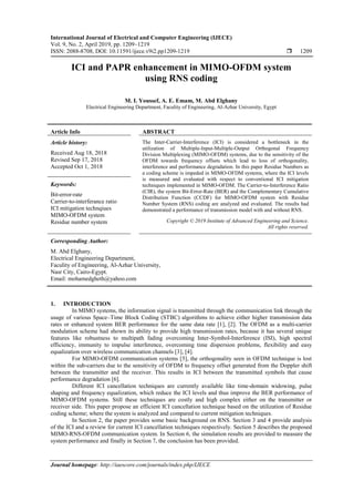International Journal of Electrical and Computer Engineering (IJECE)
Vol. 9, No. 2, April 2019, pp. 1209~1219
ISSN: 2088-8708, DOI: 10.11591/ijece.v9i2.pp1209-1219  1209
Journal homepage: http://iaescore.com/journals/index.php/IJECE
ICI and PAPR enhancement in MIMO-OFDM system
using RNS coding
M. I. Youssef, A. E. Emam, M. Abd Elghany
Electrical Engineering Department, Faculity of Engineering, Al-Azhar University, Egypt
Article Info ABSTRACT
Article history:
Received Aug 18, 2018
Revised Sep 17, 2018
Accepted Oct 1, 2018
The Inter-Carrier-Interference (ICI) is considered a bottleneck in the
utilization of Multiple-Input-Multiple-Output Orthogonal Frequency
Division Multiplexing (MIMO-OFDM) systems, due to the sensitivity of the
OFDM towards frequency offsets which lead to loss of orthogonality,
interference and performance degradation. In this paper Residue Numbers as
a coding scheme is impeded in MIMO-OFDM systems, where the ICI levels
is measured and evaluated with respect to conventional ICI mitigation
techniques implemented in MIMO-OFDM. The Carrier-to-Interference Ratio
(CIR), the system Bit-Error-Rate (BER) and the Complementary Cumulative
Distribution Function (CCDF) for MIMO-OFDM system with Residue
Number System (RNS) coding are analyzed and evaluated. The results had
demonstrated a performance of transmission model with and without RNS.
Keywords:
Bit-error-rate
Carrier-to-interferance ratio
ICI mitigation technqiues
MIMO-OFDM system
Residue number system Copyright © 2019 Institute of Advanced Engineering and Science.
All rights reserved.
Corresponding Author:
M. Abd Elghany,
Electrical Engineering Department,
Faculity of Engineering, Al-Azhar University,
Nasr City, Cairo-Egypt.
Email: mohamedgheth@yahoo.com
1. INTRODUCTION
In MIMO systems, the information signal is transmitted through the communication link through the
usage of various Space–Time Block Coding (STBC) algorithms to achieve either higher transmission data
rates or enhanced system BER performance for the same data rate [1], [2]. The OFDM as a multi-carrier
modulation scheme had shown its ability to provide high transmission rates, because it has several unique
features like robustness to multipath fading overcoming Inter-Symbol-Interference (ISI), high spectral
efficiency, immunity to impulse interference, overcoming time dispersion problems, flexibility and easy
equalization over wireless communication channels [3], [4].
For MIMO-OFDM communication systems [5], the orthogonality seen in OFDM technique is lost
within the sub-carriers due to the sensitivity of OFDM to frequency offset generated from the Doppler shift
between the transmitter and the receiver. This results in ICI between the transmitted symbols that cause
performance degradation [6].
Different ICI cancellation techniques are currently available like time-domain widowing, pulse
shaping and frequency equalization, which reduce the ICI levels and thus improve the BER performance of
MIMO-OFDM systems. Still these techniques are costly and high complex either on the transmitter or
receiver side. This paper propose an efficient ICI cancellation technique based on the utilization of Residue
coding scheme; where the system is analyzed and compared to current mitigation techniques.
In Section 2, the paper provides some basic background on RNS. Section 3 and 4 provide analysis
of the ICI and a review for current ICI cancellation techniques respectively. Section 5 describes the proposed
MIMO-RNS-OFDM communication system. In Section 6, the simulation results are provided to measure the
system performance and finally in Section 7, the conclusion has been provided.
 