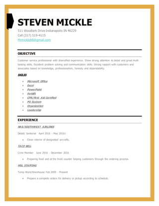 STEVEN MICKLE
511 Woodlark Drive Indianapolis IN 46229
Cell (317) 519-4115
Mrmickle88@gmail.com
OBJECTIVE
Customer service professional with diversified experience. Show strong attention to detail and great multi-
tasking skills. Excellent problem solving and communication skills. Strong rapport with customers and
associates based on knowledge, professionalism, honesty and dependability.
SKILSS
 Microsoft Office
 Excel
 PowerPoint
 Forklift
 CPR/First Aid Certified
 PO System
 Organization
 Leadership
EXPERIENCE
NAS/SOUTHWEST AIRLINES
Detail/ Janitorial April 2016 – May 20161
 Clean interior of designated aircrafts.
TACO BELL
Crew Member June 2016 – December 2016
 Preparing food and at the front counter helping customers through the ordering process.
MSL STAFFING
Temp Work/Warehouse Feb 2009 – Present
 Prepare a complete orders for delivery or pickup according to schedule.
 