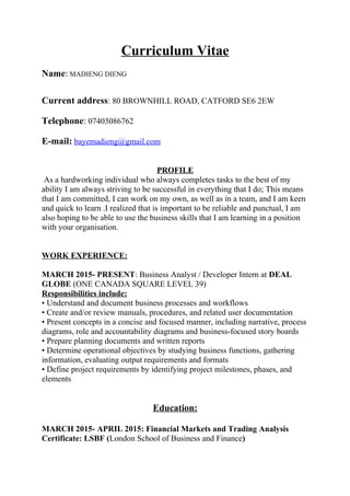 Curriculum Vitae
Name: MADIENG DIENG
Current address: 80 BROWNHILL ROAD, CATFORD SE6 2EW
Telephone: 07403086762
E-mail: bayemadieng@gmail.com
PROFILE
As a hardworking individual who always completes tasks to the best of my
ability I am always striving to be successful in everything that I do; This means
that I am committed, I can work on my own, as well as in a team, and I am keen
and quick to learn .I realized that is important to be reliable and punctual, I am
also hoping to be able to use the business skills that I am learning in a position
with your organisation.
WORK EXPERIENCE:
MARCH 2015- PRESENT: Business Analyst / Developer Intern at DEAL
GLOBE (ONE CANADA SQUARE LEVEL 39)
Responsibilities include:
• Understand and document business processes and workflows
• Create and/or review manuals, procedures, and related user documentation
• Present concepts in a concise and focused manner, including narrative, process
diagrams, role and accountability diagrams and business-focused story boards
• Prepare planning documents and written reports
• Determine operational objectives by studying business functions, gathering
information, evaluating output requirements and formats
• Define project requirements by identifying project milestones, phases, and
elements
Education:
MARCH 2015- APRIL 2015: Financial Markets and Trading Analysis
Certificate: LSBF (London School of Business and Finance)
 
