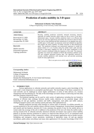 International Journal of Electrical and Computer Engineering (IJECE)
Vol. 11, No. 4, August 2021, pp. 3229~3240
ISSN: 2088-8708, DOI: 10.11591/ijece.v11i4.pp3229-3240  3229
Journal homepage: http://ijece.iaescore.com
Prediction of nodes mobility in 3-D space
Mohammad Al-Hattab, Nuha Hamada
College of Engineering, Al Ain University, United Arab Emirates
Article Info ABSTRACT
Article history:
Received Jul 12, 2020
Revised Dec 14, 2020
Accepted Dec 29, 2020
Recently, mobility prediction researches attracted increasing interests,
especially for mobile networks where nodes are free to move in the three-
dimensional space. Accurate mobility prediction leads to an efficient data
delivery for real time applications and enables the network to plan for future
tasks such as route planning and data transmission in an adequate time and a
suitable space. In this paper, we proposed, tested and validated an algorithm
that predicts the future mobility of mobile networks in three-dimensional
space. The prediction technique uses polynomial regression to model the
spatial relation of a set of points along the mobile node’s path and then
provides a time-space mapping for each of the three components of the
node’s location coordinates along the trajectory of the node. The proposed
algorithm was tested and validated in MATLAB simulation platform using
real and computer generated location data. The algorithm achieved an
accurate mobility prediction with minimal error and provides promising
results for many applications.
Keywords:
Mobile networks
Polynomial regression
Topology prediction
This is an open access article under the CC BY-SA license.
Corresponding Author:
Mohammad Al-Hattab
College of Engineering
Al Ain University
Hamdan Bin Mohammad St, Al Ain United Arab Emirates
Email: mohammad.alhattab@aau.ac.ae
1. INTRODUCTION
Various applications in vehicular networks and mobile networks require a prior knowledge of the
exact node’s route (trajectory) to accomplish specified goals. The knowledge of the future connectivity of
such networks can be employed to ensure higher performance in terms of data delivery [1], resource
management and trip planning [2]. The lake of this knowledge can lead to delays in delivering real time data
and cause frequent connectivity issues.
The predicted topology can be used by wide variety of applications including but not limited to
planning of efficient data exchange between mobile nodes, detection of any potential danger while
monitoring oil and gas pipelines, accidents and traffic management, road safety and traffic analysis,
intelligent transport system, early warning systems and many other applications [3].
Mobility prediction provides many benefits to various types of networks. In cellular networks, an
accurate prediction of the user mobility ensures efficient resource management, location-based management
and smooth and fast handover decision [4]. It also calculates the period of time for the mobile device to
remain under the coverage of the cell, in addition to the prediction of the next cell where the mobile node is
moving toward [5-8]. In vehicular networks, historical vehicular movements were used to extract mobility
patterns to develop trajectory prediction to achieve an improved data delivery [9-11]. In unmanned aerial
vehicle (UAVs) numerous civilian, commercial, military, and aerospace applications such as border security,
firefighting and emergency rescue operations, monitoring of agriculture crops, oil and gas pipeline
surveillance, public places surveillance and many other applications [12], the prior knowledge of the UAVs
 