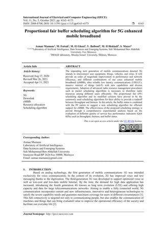 International Journal of Electrical and Computer Engineering (IJECE)
Vol. 11, No. 5, October 2021, pp. 4165~4173
ISSN: 2088-8708, DOI: 10.11591/ijece.v11i5.pp4165-4173  4165
Journal homepage: http://ijece.iaescore.com
Proportional fair buffer scheduling algorithm for 5G enhanced
mobile broadband
Asmae Mamane1
, M. Fattah2
, M. El Ghazi3
, Y. Balboul4
, M. El Bekkali5
, S. Mazer6
1,3,4,5,6
Laboratory of Artificial*Intelligence, Data/Sciences/and Emerging Systems, Sidi-Mohammed Ben Abdellah
University, Fez, Morocco
2
IMAGE laboratory, Moulay Ismail1University, Meknes, Morocco
Article Info ABSTRACT
Article history:
Received Aug 17, 2020
Revised Mar 26, 2021
Accepted Apr 11, 2021
The impending next generation of mobile communications denoted 5G
intends to interconnect user equipment, things, vehicles, and cities. It will
provide an order of magnitude improvement in performance and network
efficiency, and different combinations of use cases enhanced mobile
broadband (eMBB), ultra reliable low latency communications (URLLC),
massive internet of things (mIoT) with new capabilities and diverse
requirements. Adoption of advanced radio resource management procedures
such as packet scheduling algorithms is necessary to distribute radio
resources among different users efficiently. The proportional fair (PF)
scheduling algorithm and its modified versions have proved to be the
commonly used scheduling algorithms for their ability to provide a tradeoff
between throughput and fairness. In this article, the buffer status is combined
with the PF metric to suggest a new scheduling algorithm for efficient
support for eMBB. The effectiveness of the proposed scheduling strategy is
proved through à comprehensive experimental analysis based on the
evaluation of different quality of service key performance indicators (QoS
KPIs) such as throughput, fairness, and buffer status.
Keywords:
5G
Downlink
eMBB
Resource allocation
Scheduling algorithm
This is an open access article under the CC BY-SA license.
Corresponding Author:
Asmae Mamane
Laboratory of Artificial Intelligence
Data Sciences and Emerging Systems
Sidi Mohammed Ben Abdellah University
Imouzzer Road BP 2626 Fez 30000, Morocco
Email: asmae.mamane@gmail.com
1. INTRODUCTION
Based on analog technology, the first generation of mobile communications 1G was intended
exclusively for voice communication. In the context of its evolution, 2G has improved voice and text
messaging thanks to the digitization. The third-generation 3G was developed to support optimized voice as
well as low-cost and low-data mobile Internet. By the time, the demand for high data application has
increased, introducing the fourth generation 4G known as long term evolution (LTE) and offering high
capacity and data for large telecommunications networks. Aiming to enable a fully connected world, 5G
communication incorporates current and new infrastructures, innovative and heterogeneous technologies to
satisfy the severe capability needs and guarantee maximum coverage for users in different circumstances [1].
This full connectivity is targeted not only to communicating people, but also enables the communication of
machines and things that can bring evaluated value to improve the operational efficiency of the society and
facilitate our everyday life [2].
 