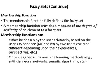 Fuzzy Sets (Continue)
Membership Function
• The membership function fully defines the fuzzy set
• A membership function provides a measure of the degree of
similarity of an element to a fuzzy set
Membership functions can
– either be chosen by the user arbitrarily, based on the
user’s experience (MF chosen by two users could be
different depending upon their experiences,
perspectives, etc.)
– Or be designed using machine learning methods (e.g.,
artificial neural networks, genetic algorithms, etc.)
 