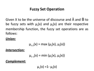 Fuzzy Set Operation
Given X to be the universe of discourse and Ã and toḂ
be fuzzy sets with µA(x) and µB(x) are their respective
membership function, the fuzzy set operations are as
follows:
Union:
µAUB(x) = max (µA(x), µB(x))
Intersection:
µA∩B(x) = min (µA(x), µB(x))
Complement:
µA(x) =1- µA(x)
 