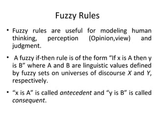 Fuzzy Rules
• Fuzzy rules are useful for modeling human
thinking, perception (Opinion,view) and
judgment.
• A fuzzy if-then rule is of the form “If x is A then y
is B” where A and B are linguistic values defined
by fuzzy sets on universes of discourse X and Y,
respectively.
• “x is A” is called antecedent and “y is B” is called
consequent.
 