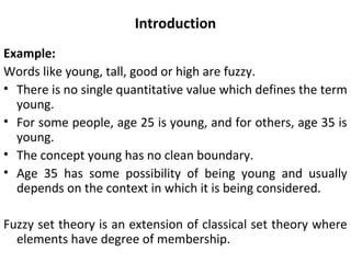 Introduction
Example:
Words like young, tall, good or high are fuzzy.
• There is no single quantitative value which defines the term
young.
• For some people, age 25 is young, and for others, age 35 is
young.
• The concept young has no clean boundary.
• Age 35 has some possibility of being young and usually
depends on the context in which it is being considered.
Fuzzy set theory is an extension of classical set theory where
elements have degree of membership.
 